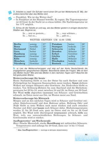 3. Arbeitet zu zweit: Ein Schüler nennt einen Ort auf der Wetterkarte (S. 90), der
andere berichtet über das Wetter dort.
— Frankfurt. Wie ist das Wetter dort?
— In Frankfurt ist der Himmel bewölkt. Es regnet. Die Tagestemperatur
ist 22 Grad. In der Nacht ist es etwas kühler. Die Nachttemperatur ist
bis 11ºC möglich.
4. Schau dir die Tabelle an und sag, wie das Wetter gestern in einigen deutschen
Städten war. Beginne so:
In … war es gestern… In … war schönes…
In … hat es… In … gab es…
WETTER GESTERN UM 12.00 UHR
5. a) Lies die Wettervorhersagen und zeig auf der Karte Deutschlands die
angegebenen geografischen Objekte. Beantworte dabei die Fragen: Wie ist dort
das Wetter heute? Wie wird das Wetter in den nächsten Tagen sein? Beachte die
fett gedruckten Wörter.
Wettervorhersage für heute
Heute Nachmittag bleibt es von der Ostsee bis nach Sachsen und zum
Fichtelgebirge bei längerem Sonnenschein meist trocken. Sonst dichtere
Wolken mit einigen Schauern oder Gewittern. Am Niederrhein bleibt es
trocken. Von Schleswig-Holstein bis zum Saarland sind die Höchsttem-
peraturen bei 20 bis 24, sonst zwischen 24 und 28, im Osten um 30 Grad.
Der Wind weht abgesehen (залежно) von Schauer- und Gewitterböen
schwach, im Osten meist aus Ost, im Westen meist aus Nord.
Wettervorhersage bis Mittwoch
Morgen und an den nächsten Tagen wird es Schauer und Gewitter zwi-
schen Südschwarzwald und dem Bodensee geben. Richtung Oder und
Neiße bleibt es trotz Wolken noch meist trocken und auch zwischen
Nordsee und Eifel sind kaum noch Schauer dabei. Höchsttemperaturen
werden 21 bis 26 Grad sein, ganz im Osten sind sie bis zu 28 Grad
möglich. Der Wind weht überwiegend (переважно) schwach, teils aus
West, teils aus unterschiedlichen Richtungen. In Schauer- und
Gewitternähe wird er stärker.
Ausflugswetter1 am Wochenende
Harz: Frische Meeresluft, starke Bewölkung mit zahlreichen Schauern.
Temperaturen sind anfangs bis 20 Grad, dann nur 14 bis 17 Grad.
91
Berlin
Bonn
Dortmund
Gera
Hamburg
Hannover
Köln
München
Nürnberg
sonnig
bewölkt
Nebel
heiter
sonnig
Gewitter
sonnig
bedeckt
Gewitter
27°
25°
22°
23°
24°
25°
25°
22°
21°
Potsdam
Stuttgart
Schwerin
Dresden
Erfurt
Görlitz
Halle
Wiesbaden
Rostock
heiter
bedeckt
wolkig
Schauer
Gewitter
wolkig
Schauer
bedeckt
sonnig
26°
24°
26°
22°
26°
24°
21°
23°
26°
1 das Ausflugswetter — погода в місцях відпочинку
 