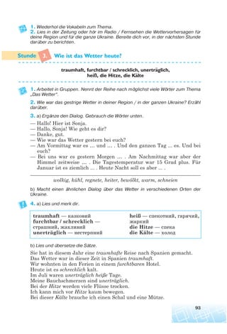 1. Wiederhol die Vokabeln zum Thema.
2. Lies in der Zeitung oder hör im Radio / Fernsehen die Wettervorhersagen für
deine Region und für die ganze Ukraine. Bereite dich vor, in der nächsten Stunde
darüber zu berichten.
3. Wie ist das Wetter heute?
traumhaft, furchtbar / schrecklich, unertraglich,
heiß, die Hitze, die Kalte
1. Arbeitet in Gruppen. Nennt der Reihe nach möglichst viele Wörter zum Thema
„Das Wetter“.
2. Wie war das gestrige Wetter in deiner Region / in der ganzen Ukraine? Erzähl
darüber.
3. a) Ergänze den Dialog. Gebrauch die Wörter unten.
— Hallo! Hier ist Sonja.
— Hallo, Sonja! Wie geht es dir?
— Danke, gut.
— Wie war das Wetter gestern bei euch?
— Am Vormittag war es … und … . Und den ganzen Tag ... es. Und bei
euch?
— Bei uns war es gestern Morgen … . Am Nachmittag war aber der
Himmel zeitweise … . Die Tagestemperatur war 15 Grad plus. Für
Januar ist es ziemlich ... . Heute Nacht soll es aber ... .
______________________________________________________________________
wolkig, kühl, regnete, heiter, bewölkt, warm, schneien
b) Macht einen ähnlichen Dialog über das Wetter in verschiedenen Orten der
Ukraine.
4. a) Lies und merk dir.
traumhaft — казковий heiß — спекотний, гарячий,
furchtbar / schrecklich — жаркий
страшний, жахливий die Hitze — спека
unerträglich — нестерпний die Kälte — холод
b) Lies und übersetze die Sätze.
Sie hat in diesem Jahr eine traumhafte Reise nach Spanien gemacht.
Das Wetter war in dieser Zeit in Spanien traumhaft.
Wir wohnten in den Ferien in einem furchtbaren Hotel.
Heute ist es schrecklich kalt.
Im Juli waren unerträglich heiße Tage.
Meine Bauchschmerzen sind unerträglich.
Bei der Hitze werden viele Flüsse trocken.
Ich kann mich vor Hitze kaum bewegen.
Bei dieser Kälte brauche ich einen Schal und eine Mütze.
93
¨
¨
 