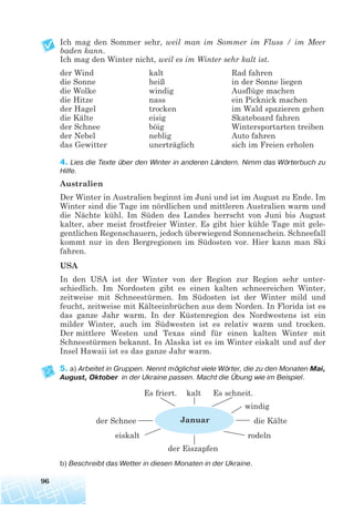 Ich mag den Sommer sehr, weil man im Sommer im Fluss / im Meer
baden kann.
Ich mag den Winter nicht, weil es im Winter sehr kalt ist.
der Wind kalt Rad fahren
die Sonne heiß in der Sonne liegen
die Wolke windig Ausflüge machen
die Hitze nass ein Picknick machen
der Hagel trocken im Wald spazieren gehen
die Kälte eisig Skateboard fahren
der Schnee böig Wintersportarten treiben
der Nebel neblig Auto fahren
das Gewitter unerträglich sich im Freien erholen
4. Lies die Texte über den Winter in anderen Ländern. Nimm das Wörterbuch zu
Hilfe.
Australien
Der Winter in Australien beginnt im Juni und ist im August zu Ende. Im
Winter sind die Tage im nördlichen und mittleren Australien warm und
die Nächte kühl. Im Süden des Landes herrscht von Juni bis August
kalter, aber meist frostfreier Winter. Es gibt hier kühle Tage mit gele-
gentlichen Regenschauern, jedoch überwiegend Sonnenschein. Schneefall
kommt nur in den Bergregionen im Südosten vor. Hier kann man Ski
fahren.
USA
In den USA ist der Winter von der Region zur Region sehr unter-
schiedlich. Im Nordosten gibt es einen kalten schneereichen Winter,
zeitweise mit Schneestürmen. Im Südosten ist der Winter mild und
feucht, zeitweise mit Kälteeinbrüchen aus dem Norden. In Florida ist es
das ganze Jahr warm. In der Küstenregion des Nordwestens ist ein
milder Winter, auch im Südwesten ist es relativ warm und trocken.
Der mittlere Westen und Texas sind für einen kalten Winter mit
Schneestürmen bekannt. In Alaska ist es im Winter eiskalt und auf der
Insel Hawaii ist es das ganze Jahr warm.
5. a) Arbeitet in Gruppen. Nennt möglichst viele Wörter, die zu den Monaten Mai,
August, Oktober in der Ukraine passen. Macht die Übung wie im Beispiel.
Es friert. kalt Es schneit.
windig
der Schnee die Kälte
eiskalt rodeln
der Eiszapfen
b) Beschreibt das Wetter in diesen Monaten in der Ukraine.
96
Januar
 