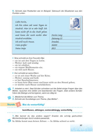 97
6. Schreib zwei Postkarten wie im Beispiel. Gebrauch die Situationen aus den
Punkten unten.
• Nina schreibt an ihre Freundin Olja:
— sie ist seit drei Tagen in Lwiw;
— Wetter: kalt und windig;
— sie ist erkältet;
— sie nimmt Medikamente ein;
— sie will nach Hause.
• Ihor schreibt an seine Eltern:
— er ist seit einer Woche auf der Krim;
— Wetter: sonnig und heiß;
— er hat Bauchschmerzen;
— er kann kein Obst essen und kann nicht an den Strand gehen;
— er möchte nach Hause zurückkehren.
7. Arbeitet zu viert. Zwei Schüler schreiben auf die Zettel einige Fragen über das
Wetter, tauschen ihre Zettel und beantworten die Fragen. Zwei andere Schüler
hören die Dialoge und korrigieren, wenn es nötig ist.
1. Wiederhol die Wörter zum Thema.
2. Schreib vier Kurzdialoge zum Thema „Das Wetter“.
5. Bist du wetterfuhlig?
1. Wie kannst du das anders sagen? Ersetze die schräg gedruckten
Wortverbindungen durch andere passende.
In Afrika kennt man keinen Schnee. — In Afrika schneit es nicht.
beeinflussen, abhangen, wetterabhangig, wetterfuhlig
¨
¨ ¨ ¨
 