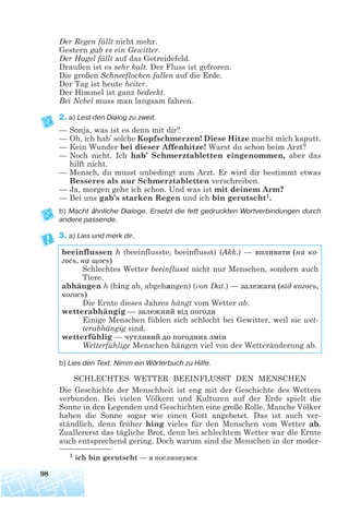Der Regen fällt nicht mehr.
Gestern gab es ein Gewitter.
Der Hagel fällt auf das Getreidefeld.
Draußen ist es sehr kalt. Der Fluss ist gefroren.
Die großen Schneeflocken fallen auf die Erde.
Der Tag ist heute heiter.
Der Himmel ist ganz bedeckt.
Bei Nebel muss man langsam fahren.
2. a) Lest den Dialog zu zweit.
— Sonja, was ist es denn mit dir?
— Oh, ich hab’ solche Kopfschmerzen! Diese Hitze macht mich kaputt.
— Kein Wunder bei dieser Affenhitze! Warst du schon beim Arzt?
— Noch nicht. Ich hab’ Schmerztabletten eingenommen, aber das
hilft nicht.
— Mensch, du musst unbedingt zum Arzt. Er wird dir bestimmt etwas
Besseres als nur Schmerztabletten verschreiben.
— Ja, morgen gehe ich schon. Und was ist mit deinem Arm?
— Bei uns gab’s starken Regen und ich bin gerutscht1.
b) Macht ähnliche Dialoge. Ersetzt die fett gedruckten Wortverbindungen durch
andere passende.
3. a) Lies und merk dir.
b) Lies den Text. Nimm ein Wörterbuch zu Hilfe.
SCHLECHTES WETTER BEEINFLUSST DEN MENSCHEN
Die Geschichte der Menschheit ist eng mit der Geschichte des Wetters
verbunden. Bei vielen Völkern und Kulturen auf der Erde spielt die
Sonne in den Legenden und Geschichten eine große Rolle. Manche Völker
haben die Sonne sogar wie einen Gott angebetet. Das ist auch ver-
ständlich, denn früher hing vieles für den Menschen vom Wetter ab.
Zuallererst das tägliche Brot, denn bei schlechtem Wetter war die Ernte
auch entsprechend gering. Doch warum sind die Menschen in der moder-
98
beeinflussen h (beeinflusste, beeinflusst) (Akk.) — впливати (на ко
гось, на щось)
Schlechtes Wetter beeinflusst nicht nur Menschen, sondern auch
Tiere.
abhängen h (hing ab, abgehangen) (von Dat.) — залежати (від когось,
чогось)
Die Ernte dieses Jahres hängt vom Wetter ab.
wetterabhängig — залежний від погоди
Einige Menschen fühlen sich schlecht bei Gewitter, weil sie wet-
terabhängig sind.
wetterfühlig — чутливий до погодних змін
Wetterfühlige Menschen hängen viel von der Wetteränderung ab.
1 ich bin gerutscht — я послизнувся
 
