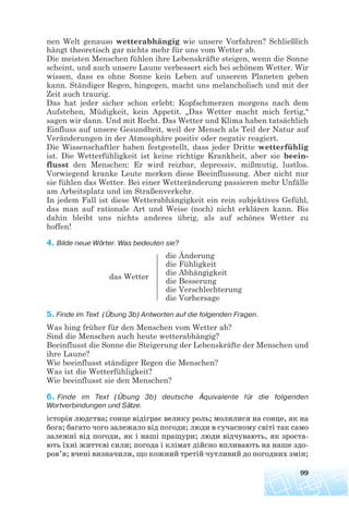 nen Welt genauso wetterabhängig wie unsere Vorfahren? Schließlich
hängt theoretisch gar nichts mehr für uns vom Wetter ab.
Die meisten Menschen fühlen ihre Lebenskräfte steigen, wenn die Sonne
scheint, und auch unsere Laune verbessert sich bei schönem Wetter. Wir
wissen, dass es ohne Sonne kein Leben auf unserem Planeten geben
kann. Ständiger Regen, hingegen, macht uns melancholisch und mit der
Zeit auch traurig.
Das hat jeder sicher schon erlebt: Kopfschmerzen morgens nach dem
Aufstehen, Müdigkeit, kein Appetit. „Das Wetter macht mich fertig,“
sagen wir dann. Und mit Recht. Das Wetter und Klima haben tatsächlich
Einfluss auf unsere Gesundheit, weil der Mensch als Teil der Natur auf
Veränderungen in der Atmosphäre positiv oder negativ reagiert.
Die Wissenschaftler haben festgestellt, dass jeder Dritte wetterfühlig
ist. Die Wetterfühligkeit ist keine richtige Krankheit, aber sie beein-
flusst den Menschen: Er wird reizbar, depressiv, mißmutig, lustlos.
Vorwiegend kranke Leute merken diese Beeinflussung. Aber nicht nur
sie fühlen das Wetter. Bei einer Wetteränderung passieren mehr Unfälle
am Arbeitsplatz und im Straßenverkehr.
In jedem Fall ist diese Wetterabhängigkeit ein rein subjektives Gefühl,
das man auf rationale Art und Weise (noch) nicht erklären kann. Bis
dahin bleibt uns nichts anderes übrig, als auf schönes Wetter zu
hoffen!
4. Bilde neue Wörter. Was bedeuten sie?
die Änderung
die Fühligkeit
die Abhängigkeit
das Wetter
die Besserung
die Verschlechterung
die Vorhersage
5. Finde im Text (Übung 3b) Antworten auf die folgenden Fragen.
Was hing früher für den Menschen vom Wetter ab?
Sind die Menschen auch heute wetterabhängig?
Beeinflusst die Sonne die Steigerung der Lebenskräfte der Menschen und
ihre Laune?
Wie beeinflusst ständiger Regen die Menschen?
Was ist die Wetterfühligkeit?
Wie beeinflusst sie den Menschen?
6. Finde im Text (Übung 3b) deutsche Äquivalente für die folgenden
Wortverbindungen und Sätze.
історія людства; сонце відіграє велику роль; молилися на сонце, як на
бога; багато чого залежало від погоди; люди в сучасному світі так само
залежні від погоди, як і наші пращури; люди відчувають, як зроста
ють їхні життєві сили; погода і клімат дійсно впливають на наше здо
ров’я; вчені визначили, що кожний третій чутливий до погодних змін;
99
 