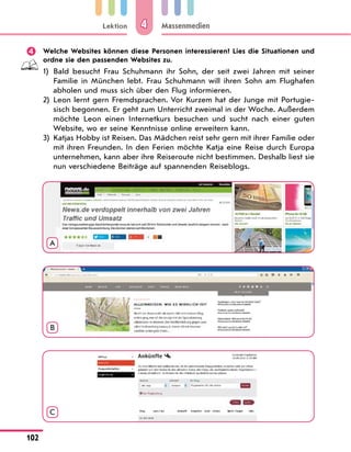 Lektion
102
Massenmedien
4
	 Welche Websites können diese Personen interessieren? Lies die Situationen und
ordne sie den passenden Websites zu.
1)	
Bald besucht Frau Schuhmann ihr Sohn, der seit zwei Jahren mit seiner
Familie in München lebt. Frau Schuhmann will ihren Sohn am Flughafen
abholen und muss sich über den Flug informieren.
2)	
Leon lernt gern Fremdsprachen. Vor Kurzem hat der Junge mit Portugie-
sisch begonnen. Er geht zum Unterricht zweimal in der Woche. Außerdem
möchte Leon einen Internetkurs besuchen und sucht nach einer guten
Website, wo er seine Kenntnisse online erweitern kann.
3)	
Katjas Hobby ist Reisen. Das Mädchen reist sehr gern mit ihrer Familie oder
mit ihren Freunden. In den Ferien möchte Katja eine Reise durch Europa
unternehmen, kann aber ihre Reiseroute nicht bestimmen. Deshalb liest sie
nun verschiedene Beiträge auf spannenden Reiseblogs.
A
B
C
 