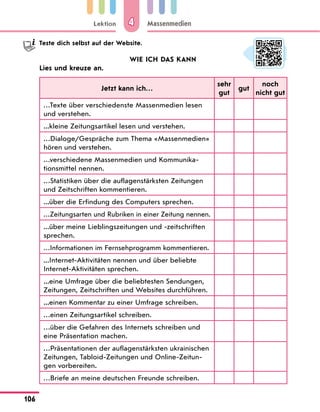 Lektion
106
Massenmedien
4
	 Teste dich selbst auf der Website.
WIE ICH DAS KANN
Lies und kreuze an.
Jetzt kann ich…
sehr
gut
gut
noch
nicht gut
…Texte über verschiedenste Massenmedien lesen
und verstehen.
...kleine Zeitungsartikel lesen und verstehen.
…Dialoge/Gespräche zum Thema «Massenmedien»
hören und verstehen.
…verschiedene Massenmedien und Kommunika­
tionsmittel nennen.
…Statistiken über die auflagenstärksten Zeitungen
und Zeitschriften kommentieren.
...über die Erfindung des Computers sprechen.
…Zeitungsarten und Rubriken in einer Zeitung nennen.
...über meine Lieblingszeitungen und -zeitschriften
sprechen.
…Informationen im Fernsehprogramm kommentieren.
...Internet-Aktivitäten nennen und über beliebte
Internet-Aktivitäten sprechen.
...eine Umfrage über die beliebtesten Sendungen,
Zeitungen, Zeitschriften und Websites durchführen.
...einen Kommentar zu einer Umfrage schreiben.
…einen Zeitungsartikel schreiben.
…über die Gefahren des Internets schreiben und
eine Präsentation machen.
…Präsentationen der auflagenstärksten ukrainischen
Zeitungen, Tabloid-Zeitungen und Online-Zeitun-
gen vorbereiten.
…Briefe an meine deutschen Freunde schreiben.
 