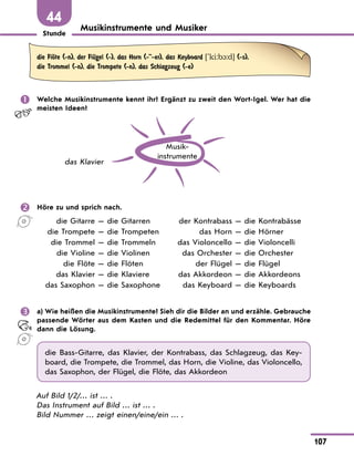 Stunde
107
44
Musikinstrumente und Musiker
die FlЊte (-n), der FlЋgel (-), das Horn (--er), das Keyboard ['ki:b1:d] (-s),
die Trommel (-n), die Trompete (-n), das Schlagzeug (-e)
	 Welche Musikinstrumente kennt ihr? Ergänzt zu zweit den Wort-Igel. Wer hat die
meisten Ideen?
Musik­
instrumente
das Klavier
	 Höre zu und sprich nach.
	 die Gitarre — die Gitarren	 der Kontrabass — die Kontrabässe
	 die Trompete — die Trompeten	 das Horn — die Hörner
	 die Trommel — die Trommeln	 das Violoncello — die Violoncelli
	 die Violine — die Violinen	 das Orchester — die Orchester
	 die Flöte — die Flöten	 der Flügel — die Flügel
	 das Klavier — die Klaviere	 das Akkordeon — die Akkordeons
	 das Saxophon — die Saxophone	 das Keyboard — die Keyboards
	 a) Wie heißen die Musikinstrumente? Sieh dir die Bilder an und erzähle. Gebrauche
passende Wörter aus dem Kasten und die Redemittel für den Kommentar. Höre
dann die Lösung.
die Bass-Gitarre, das Klavier, der Kontrabass, das Schlagzeug, das Key-
board, die Trompete, die Trommel, das Horn, die Violine, das Violoncello,
das Saxophon, der Flügel, die Flöte, das Akkordeon
Auf Bild 1/2/… ist … .
Das Instrument auf Bild … ist … .
Bild Nummer … zeigt einen/eine/ein … .
 
