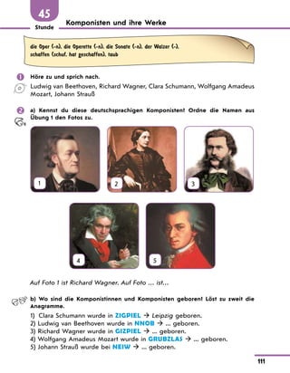 Stunde
111
45
Komponisten und ihre Werke
die Oper (-n), die Operette (-n), die Sonate (-n), der Walzer (-),
schaffen (schuf, hat geschaffen), taub
	 Höre zu und sprich nach.
Ludwig van Beethoven, Richard Wagner, Clara Schumann, Wolfgang Amadeus
Mozart, Johann Strauß
	 a) Kennst du diese deutschsprachigen Komponisten? Ordne die Namen aus
Übung 1 den Fotos zu.
1 2 3
4
 
5
Auf Foto 1 ist Richard Wagner. Auf Foto … ist…
	 b) Wo sind die Komponistinnen und Komponisten geboren? Löst zu zweit die
Anagramme.
1)	
Clara Schumann wurde in ZIGPIEL  Leipzig geboren.
2) Ludwig van Beethoven wurde in NNOB  ... geboren.
3) Richard Wagner wurde in GIZPIEL  ... geboren.
4) Wolfgang Amadeus Mozart wurde in GRUBZLAS  ... geboren.
5) Johann Strauß wurde bei NEIW  ... geboren.
 