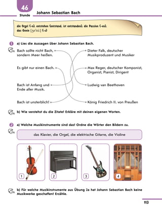 Stunde
113
46
Johann Sebastian Bach
die Orgel (-n), entstehen (entstand, ist entstanden), die Passion (-en),
das Genie [4e'ni:] (-s)
	 a) Lies die Aussagen über Johann Sebastian Bach.
Bach sollte nicht Bach,
sondern Meer heißen.
Dieter Falk, deutscher
Musikproduzent und Musiker
Es gibt nur einen Bach. Max Reger, deutscher Komponist,
Organist, Pianist, Dirigent
Bach ist Anfang und
Ende aller Musik.
Ludwig van Beethoven
Bach ist unsterblich! König Friedrich II. von Preußen
	 b) Wie verstehst du die Zitate? Erkläre mit deinen eigenen Worten.
	 a) Welche Musikinstrumente sind das? Ordne die Wörter den Bildern zu.
das Klavier, die Orgel, die elektrische Gitarre, die Violine
1 2 3 4
	 b) Für welche Musikinstrumente aus Übung 2a hat Johann Sebastian Bach keine
Musikwerke geschaffen? Erzähle.
 