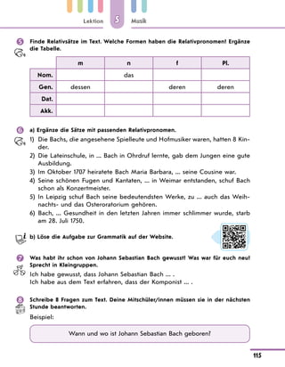 Lektion
115
Musik
5
	 Finde Relativsätze im Text. Welche Formen haben die Relativpronomen? Ergänze
die Tabelle.
m n f Pl.
Nom. das
Gen. dessen deren deren
Dat.
Akk.
	 a) Ergänze die Sätze mit passenden Relativpronomen.
1)	
Die Bachs, die angesehene Spielleute und Hofmusiker waren, hatten 8 Kin-
der.
2)	
Die Lateinschule, in ... Bach in Ohrdruf lernte, gab dem Jungen eine gute
Ausbildung.
3)	 Im Oktober 1707 heiratete Bach Maria Barbara, ... seine Cousine war.
4)	
Seine schönen Fugen und Kantaten, ... in Weimar entstanden, schuf Bach
schon als Konzertmeister.
5)	
In Leipzig schuf Bach seine bedeutendsten Werke, zu ... auch das Weih-
nachts- und das Osteroratorium gehören.
6)	
Bach, ... Gesundheit in den letzten Jahren immer schlimmer wurde, starb
am 28. Juli 1750.
	 b) Löse die Aufgabe zur Grammatik auf der Website.
	 Was habt ihr schon von Johann Sebastian Bach gewusst? Was war für euch neu?
Sprecht in Kleingruppen.
Ich habe gewusst, dass Johann Sebastian Bach ... .
Ich habe aus dem Text erfahren, dass der Komponist ... .
	 Schreibe 8 Fragen zum Text. Deine Mitschüler/innen müssen sie in der nächsten
Stunde beantworten.
Beispiel:
Wann und wo ist Johann Sebastian Bach geboren?
 