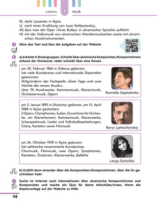 Lektion
118
Musik
5
K)	 starb Lyssenko in Kyjiw.
L)	 nach einer Erzählung von Iwan Kotljarewskyj.
M)	dass man die Oper «Taras Bulba» in ukrainischer Sprache aufführt.
N)	
mit der Volksmusik von ukrainischen Wandermusikanten sowie mit ukraini-
schen Musikinstrumenten.
	 Höre den Text und löse die Aufgaben auf der Website.
	 a) Arbeitet in Dreiergruppen. Schreibt über ukrainische Komponisten/Komponistinnen
anhand der Stichworte. Jeder schreibt über eine Person.
am 20. Februar 1966 in Odessa geboren;
hat viele Kunstpreise und internationale Stipendien
gewonnen;
Mitgründerin der Festspiele «Zwei Tage und zwei
Nächte der neuen Musik»;
über 70 Musikwerke: Kammermusik, Klaviermusik,
Orchestermusik, Opern Karmella Zepkolenko
am 3. Januar 1895 in Shytomyr geboren, am 15. April
1968 in Kyjiw gestorben;
2 Opern, 5 Symphonien, Suiten, Ouvertüren für Orches-
ter, ein Klavierkonzert, Kammermusik, Klavier­
werke,
Schauspielmusik, Lieder und Volksliedbearbeitungen,
Chöre, Kantaten sowie Filmmusik Borys Ljatoschynskyj
am 24. Oktober 1939 in Kyjiw geboren;
hat zahlreiche renommierte Kunstpreise;
Chormusik, Filmmusik, zwei Opern, Symphonien,
Kantaten, Oratorien, Klavierwerke, Ballette
Lessja Dytschko
	 b) Erzählt dann einander über die Komponisten/Komponistinnen, über die ihr ge-
schrieben habt.
	 Suche im Internet nach Informationen über ukrainische Komponistinnen und
Komponisten und mache ein Quiz für deine Mitschüler/innen. Nimm die
Kopiervorlage auf der Website zu Hilfe.
 