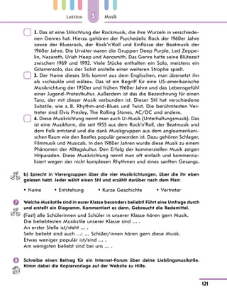 Lektion
121
Musik
5
	
2. Das ist eine Stilrichtung der Rockmusik, die ihre Wurzeln in verschiede-
nen Genres hat. Hierzu gehören der Psychedelic Rock der 1960er Jahre
sowie der Bluesrock, der Rock’n’Roll und Einflüsse der Beatmusik der
1960er Jahre. Die Urväter waren die Gruppen Deep Purple, Led Zeppe-
lin, Nazareth, Uriah Heep und Aerosmith. Das Genre hatte seine Blütezeit
zwischen 1969 und 1992. Viele Stücke enthalten ein Solo, meistens ein
Gitarrensolo, das der Solist anstelle einer weiteren Strophe spielt.
	
3. Der Name dieses Stils kommt aus dem Englischen, man übersetzt ihn
als «schaukle und wälze». Das ist ein Begriff für eine US-amerikanische
Musikrichtung der 1950er und frühen 1960er Jahre und das Lebensgefühl
einer Jugend-Protestkultur. Außerdem ist das die Bezeichnung für einen
Tanz, der mit dieser Musik verbunden ist. Dieser Stil hat verschiedene
Substile, wie z. B. Rhythm-and-Blues und Twist. Die berühmtesten Ver-
treter sind Elvis Presley, The Rolling Stones, AC/DC und andere.
	
4. Diese Musikrichtung nennt man auch U-Musik (Unterhaltungsmusik). Das
ist eine Musikform, die seit 1955 aus dem Rock’n’Roll, der Beatmusik und
dem Folk entstand und die dank Musikgruppen aus dem angloamerikani-
schen Raum wie den Beatles populär geworden ist. Dazu gehören Schlager,
Filmmusik und Musicals. In den 1980er Jahren wurde diese Musik zu einem
Phänomen der Alltagskultur. Den Erfolg der kommerziellen Musik zeigen
Hitparaden. Diese Musikrichtung nennt man oft einfach und kommerzia-
lisiert wegen der nicht komplexen Rhythmen und eines sanften Gesangs.
	 b) Sprecht in Vierergruppen über die vier Musikrichtungen, über die ihr eben
gelesen habt. Jeder wählt einen Stil und erzählt darüber nach dem Plan:
Name
y
y Entstehung
y
y Kurze Geschichte
y
y Vertreter
y
y
	 Welche Musikstile sind in eurer Klasse besonders beliebt? Führt eine Umfrage durch
und erstellt ein Diagramm. Kommentiert es dann. Gebraucht die Redemittel.
(Fast) alle Schülerinnen und Schüler in unserer Klasse hören gern Musik.
Die beliebtesten Musikstile unserer Klasse sind … .
An erster Stelle ist/steht … .
Sehr beliebt sind auch …: … Schüler/innen hören gern diese Musik.
Etwas weniger populär ist/sind … .
Am wenigsten beliebt sind bei uns … .
	 Schreibe einen Beitrag für ein Internet-Forum über deine Lieblingsmusikstile.
Nimm dabei die Kopiervorlage auf der Website zu Hilfe.
 