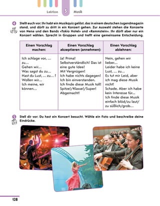 Lektion
128
Musik
5
	 Stellt euch vor: Ihr habt ein Musikquiz gelöst, das in einem deutschen Jugendmagazin
stand, und dürft zu dritt in ein Konzert gehen. Zur Auswahl stehen die Konzerte
von Nena und den Bands «Tokio Hotel» und «Rammstein». Ihr dürft aber nur ein
Konzert wählen. Sprecht in Gruppen und trefft eine gemeinsame Entscheidung.
Einen Vorschlag
machen:
Einen Vorschlag
akzeptieren (annehmen):
Einen Vorschlag
ablehnen:
Ich schlage vor, …
zu…
Gehen wir…
Was sagst du zu…
Hast du Lust, … zu… ?
Wollen wir…
Ich meine, wir
können…
Ja! Prima!
Selbstverständlich! Das ist
eine gute Idee!
Mit Vergnügen!
Ich habe nichts dagegen!
Ich bin einverstanden.
Ich finde diese Musik toll!
Spitze!/Klasse!/Super!
Abgemacht!
Nein, gehen wir
lieber…
Leider habe ich keine
Lust, … zu…
Es tut mir Leid, aber
ich mag diese Musik
nicht!
Schade. Aber ich habe
kein Interesse für...
Ich finde diese Musik
einfach blöd/zu laut/
zu süßlich/grob…
	 Stell dir vor: Du hast ein Konzert besucht. Wähle ein Foto und beschreibe deine
Eindrücke.
 