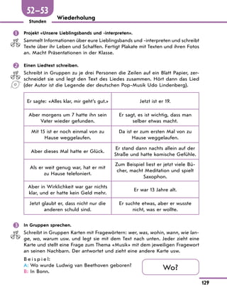 129
Stunden
Wiederholung
	 Projekt «Unsere Lieblingsbands und -interpreten».
Sammelt Informationen über eure Lieblingsbands und -interpreten und schreibt
Texte über ihr Leben und Schaffen. Fertigt Plakate mit Texten und ihren Fotos
an. Macht Präsentationen in der Klasse.
	 Einen Liedtext schreiben.
Schreibt in Gruppen zu je drei Personen die Zeilen auf ein Blatt Papier, zer-
schneidet sie und legt den Text des Liedes zusammen. Hört dann das Lied
(der Autor ist die Legende der deutschen Pop-Musik Udo Lindenberg).
Er sagte: «Alles klar, mir geht’s gut.» Jetzt ist er 19.
Aber morgens um 7 hatte ihn sein
Vater wieder gefunden.
Er sagt, es ist wichtig, dass man
selber etwas macht.
Mit 15 ist er noch einmal von zu
Hause weggelaufen.
Da ist er zum ersten Mal von zu
Hause weggelaufen.
Aber dieses Mal hatte er Glück.
Er stand dann nachts allein auf der
Straße und hatte komische Gefühle.
Als er weit genug war, hat er mit
zu Hause telefoniert.
Zum Beispiel liest er jetzt viele Bü-
cher, macht Meditation und spielt
Saxophon.
Aber in Wirklichkeit war gar nichts
klar, und er hatte kein Geld mehr.
Er war 13 Jahre alt.
Jetzt glaubt er, dass nicht nur die
anderen schuld sind.
Er suchte etwas, aber er wusste
nicht, was er wollte.
	 In Gruppen sprechen.
Schreibt in Gruppen Karten mit Fragewörtern: wer, was, wohin, wann, wie lan-
ge, wo, warum usw. und legt sie mit dem Text nach unten. Jeder zieht eine
Karte und stellt eine Frage zum Thema «Musik» mit dem jeweiligen Fragewort
an seinen Nachbarn. Der antwortet und zieht eine andere Karte usw.
B e i s p i e l:
A:	Wo wurde Ludwig van Beethoven geboren?
B:	In Bonn.
Wo?
52—53
 