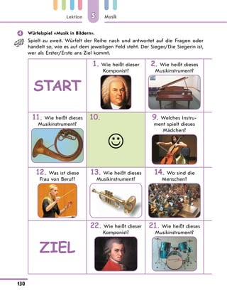 Lektion
130
Musik
5
	 Würfelspiel «Musik in Bildern».
Spielt zu zweit. Würfelt der Reihe nach und antwortet auf die Fragen oder
handelt so, wie es auf dem jeweiligen Feld steht. Der Sieger/Die Siegerin ist,
wer als Erster/Erste ans Ziel kommt.
START
1. Wie heißt dieser
Komponist?
2. Wie heißt dieses
Musikinstrument?
11. Wie heißt dieses
Musikinstrument?
10.

9. Welches Instru-
ment spielt dieses
Mädchen?
12. Was ist diese
Frau von Beruf?
13. Wie heißt dieses
Musikinstrument?
14. Wo sind die
Menschen?
Ziel
22. Wie heißt dieser
Komponist?
21. Wie heißt dieses
Musikinstrument?
 