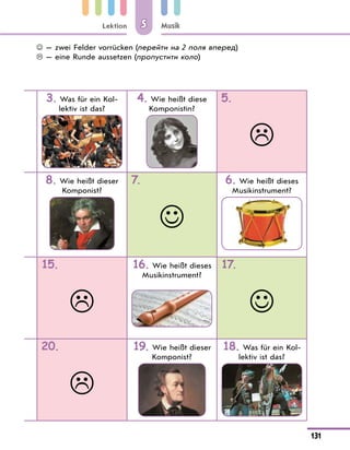 Lektion
131
Musik
5
3. Was für ein Kol-
lektiv ist das?
4. Wie heißt diese
Komponistin?
5.

8. Wie heißt dieser
Komponist?
7.

6. Wie heißt dieses
Musikinstrument?
15.

16. Wie heißt dieses
Musikinstrument?
17.

20.

19. Wie heißt dieser
Komponist?
18. Was für ein Kol-
lektiv ist das?
 — zwei Felder vorrücken (перейти на 2 поля вперед)
 — eine Runde aussetzen (пропустити коло)
 