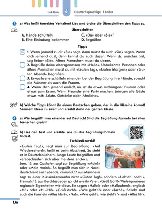 Lektion
136
Deutschsprachige Länder
6
	 a) Was heißt korrektes Verhalten? Lies und ordne die Überschriften den Tipps zu.
Überschriften
A.	Hände schütteln
B.	Eine Einladung bekommen
C.	«Du» oder «Sie»?
D.	Begrüßen
Tipps
C 
1. Wenn jemand zu dir «Sie» sagt, dann musst du auch «Sie» sagen. Wenn
dich jemand duzt, dann kannst du auch duzen. Wenn du unsicher bist,
sag lieber «Sie». Ältere Menschen musst du siezen.

2. Begrüße deine Altersgenossen mit «Hallo». Unbekannte Personen oder
ältere Menschen musst du mit «Guten Tag», «Guten Morgen» oder «Gu-
ten Abend» begrüßen.

3. Erwachsene schütteln einander bei der Begrüßung ihre Hände, sowohl
die Männer als auch die Frauen.

4. Wenn dich jemand einlädt, musst du etwas mitbringen: Blumen oder
etwas zum Essen. Wenn Freunde eine Party machen, bringen alle Gäste
etwas mit: Salate, Getränke oder Ähnliches.
	 b) Welche Tipps könnt ihr einem Deutschen geben, der in die Ukraine kommt?
Sammelt Ideen zu zweit und erzählt dann der ganzen Klasse.
	 a) Wie begrüßt man einander auf Deutsch? Sind die Begrüßungsformeln bei allen
Menschen gleich?
	 b) Lies den Text und erzähle, wie du die Begrüßungsformeln
findest.
Tschüssikowski!
«Guten Tag!», sagt man zur Begrüßung. «Auf
Wiedersehen!», heißt es beim Abschied. So steht
es in Deutschbüchern. Junge Leute begrüßen und
verabschieden sich aber meistens anders.
Jens, 15, aus Cuxhafen sagt zur Begrüßung «Moin!»
oder «Moin-moin!». So begrüßt man sich in Nord-
deutschlandauchabends.Raimund,17,ausMannheim
sagt zu einer Klassenkameradin nicht «Guten Tag!», sondern «Lebsch' noch!».
Hannah, 18, aus Berchtesgaden spricht wie ihr Vater: «Grüß Gott!» Viele ignorieren
regionale Eigenheiten wie diese. Sie sagen «Hallo!» oder «Hallochen!», englisch
«Hi!» oder «Hi—Hi!», «Grüß dich!», «Wie geht's?» oder «Tach!». Beliebt sind
auch die Formeln «Alles klar?», «Na!», «Wie geht's, wie steht's?» und «Alles fit?».
 
