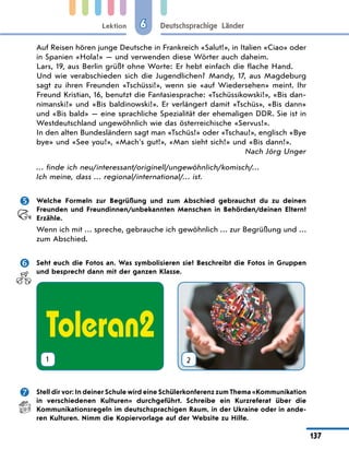 Lektion
137
Deutschsprachige Länder
6
Auf Reisen hören junge Deutsche in Frankreich «Salut!», in Italien «Ciao» oder
in Spanien «Hola!» — und verwenden diese Wörter auch daheim.
Lars, 19, aus Berlin grüßt ohne Worte: Er hebt einfach die flache Hand.
Und wie verabschieden sich die Jugendlichen? Mandy, 17, aus Magdeburg
sagt zu ihren Freunden «Tschüssi!», wenn sie «auf Wiedersehen» meint. Ihr
Freund Kristian, 16, benutzt die Fantasiesprache: «Tschüssikowski!», «Bis dan-
nimanski!» und «Bis baldinowski!». Er verlängert damit «Tschüs», «Bis dann»
und «Bis bald» — eine sprachliche Spezialität der ehemaligen DDR. Sie ist in
Westdeutschland ungewöhnlich wie das österreichische «Servus!».
In den alten Bundesländern sagt man «Tschüs!» oder «Tschau!», englisch «Bye
bye» und «See you!», «Mach's gut!», «Man sieht sich!» und «Bis dann!».
Nach Jörg Unger
… finde ich neu/interessant/originell/ungewöhnlich/komisch/…
Ich meine, dass … regional/international/… ist.
	 Welche Formeln zur Begrüßung und zum Abschied gebrauchst du zu deinen
Freunden und Freundinnen/unbekannten Menschen in Behörden/deinen Eltern?
Erzähle.
Wenn ich mit … spreche, gebrauche ich gewöhnlich … zur Begrüßung und …
zum Abschied.
	 Seht euch die Fotos an. Was symbolisieren sie? Beschreibt die Fotos in Gruppen
und besprecht dann mit der ganzen Klasse.
1 2
	 Stell dir vor: In deiner Schule wird eine Schülerkonferenz zum Thema «Kommunikation
in verschiedenen Kulturen» durchgeführt. Schreibe ein Kurzreferat über die
Kommunikationsregeln im deutschsprachigen Raum, in der Ukraine oder in ande-
ren Kulturen. Nimm die Kopiervorlage auf der Website zu Hilfe.
 