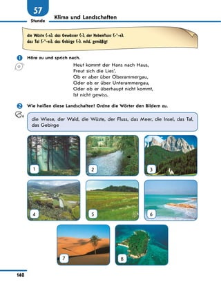 Stunde
140
57
Klima und Landschaften
die WЋste (-n), das GewЉsser (-), der Nebenfluss (--e),
das Tal (--er), das Gebirge (-), mild, gemЉЏigt
	 Höre zu und sprich nach.
Heut kommt der Hans nach Haus,
Freut sich die Lies’.
Ob er aber über Oberammergau,
Oder ob er über Unterammergau,
Oder ob er überhaupt nicht kommt,
Ist nicht gewiss.
	 Wie heißen diese Landschaften? Ordne die Wörter den Bildern zu.
die Wiese, der Wald, die Wüste, der Fluss, das Meer, die Insel, das Tal,
das Gebirge
1 2 3
4 5 6
7
 
8
 