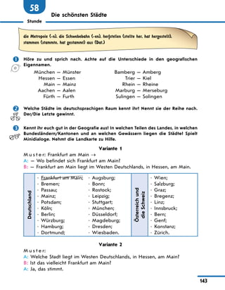 Stunde
143
58
Die schönsten Städte
die Metropole (-n), die Schwebebahn (-en), her|stellen (stellte her, hat hergestellt),
stammen (stammte, hat gestammt) aus (Dat.)
	 Höre zu und sprich nach. Achte auf die Unterschiede in den geografischen
Eigennamen.
	 München — Münster	 Bamberg — Amberg
	 Hessen — Essen	Trier — Kiel
	 Main — Mainz	 Rhein — Rheine
	Aachen — Aalen	 Marburg — Merseburg
	 Fürth — Furth	 Sulingen — Solingen
	 Welche Städte im deutschsprachigen Raum kennt ihr? Nennt sie der Reihe nach.
Der/Die Letzte gewinnt.
	 Kennt ihr euch gut in der Geografie aus? In welchen Teilen des Landes, in welchen
Bundesländern/Kantonen und an welchen Gewässern liegen die Städte? Spielt
Minidialoge. Nehmt die Landkarte zu Hilfe.
Variante 1
M u s t e r: Frankfurt am Main →
A: — Wo befindet sich Frankfurt am Main?
B: — Frankfurt am Main liegt im Westen Deutschlands, in Hessen, am Main.
Deutschland
•	 Frankfurt am Main;
•	 Bremen;
•	 Passau;
•	 Mainz;
•	 Potsdam;
•	 Köln;
•	 Berlin;
•	 Würzburg;
•	 Hamburg;
•	 Dortmund;
•	 Augsburg;
•	 Bonn;
•	 Rostock;
•	 Leipzig;
•	 Stuttgart;
•	 München;
•	 Düsseldorf;
•	 Magdeburg;
•	 Dresden;
•	 Wiesbaden.
Österreich
und
die Schweiz
•	 Wien;
•	 Salzburg;
•	 Graz;
•	 Bregenz;
•	 Linz;
•	 Innsbruck;
•	 Bern;
•	 Genf;
•	 Konstanz;
•	 Zürich.
Variante 2
M u s t e r:
A: Welche Stadt liegt im Westen Deutschlands, in Hessen, am Main?
B: Ist das vielleicht Frankfurt am Main?
A: Ja, das stimmt.
 
