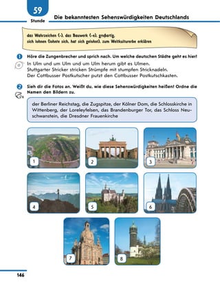 Stunde
146
59
Die bekanntesten Sehenswürdigkeiten Deutschlands
das Wahrzeichen (-), das Bauwerk (-e), groЏartig,
sich lohnen (lohnte sich, hat sich gelohnt), zum Weltkulturerbe erklЉren
	 Höre die Zungenbrecher und sprich nach. Um welche deutschen Städte geht es hier?
In Ulm und um Ulm und um Ulm herum gibt es Ulmen.
Stuttgarter Stricker stricken Strümpfe mit stumpfen Stricknadeln.
Der Cottbusser Postkutscher putzt den Cottbusser Postkutschkasten.
	 Sieh dir die Fotos an. Weißt du, wie diese Sehenswürdigkeiten heißen? Ordne die
Namen den Bildern zu.
der Berliner Reichstag, die Zugspitze, der Kölner Dom, die Schlosskirche in
Wittenberg, der Loreleyfelsen, das Brandenburger Tor, das Schloss Neu-
schwanstein, die Dresdner Frauenkirche
1 2 3
4 5 6
7
 
8
 