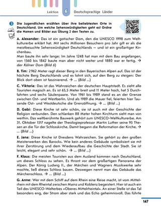 Lektion
147
Deutschsprachige Länder
6
	 Die Jugendlichen erzählen über ihre beliebtesten Orte in
Deutschland. Um welche Sehenswürdigkeiten geht es? Ordne
die Namen und Bilder aus Übung 2 den Texten zu.
A. Alexander: Das ist ein gotischer Dom, den die UNESCO 1998 zum Welt-
kulturerbe erklärt hat. Mit sechs Millionen Besuchern pro Jahr gilt er als die
meistbesuchte Sehenswürdigkeit Deutschlands — und ist ein großartiger Kir-
chenbau.
Man baute ihn sehr lange: Im Jahre 1248 hat man mit dem Bau angefangen,
von 1560 bis 1842 baute man aber nicht weiter und 1880 war er fertig.  
der Kölner Dom (Bild 6)
B. Tim: 2 962 Meter ragt dieser Berg in den Bayerischen Alpen auf. Das ist der
höchste Berg Deutschlands und es lohnt sich, auf den Berg zu steigen: Der
Blick dort oben ist faszinierend.  ... (Bild ...)
C. Viktoria: Das ist das Wahrzeichen der deutschen Hauptstadt. Es zieht alle
Touristen magisch an. Es ist 65,5 Meter breit und 11 Meter hoch, hat 5 Durch-
fahrten und sechs Säulenpaare. Von 1961 bis 1989 stand es an der Grenze
zwischen Ost- und Westberlin. Und als 1989 die Mauer fiel, feierten hier Tau-
sende Ost- und Westdeutsche die Grenzöffnung.  ... (Bild ...)
D. Gabi: Diese Kirche ist sehr schön, sie ist auch mit der Geschichte der
Religion verbunden. Den schlanken 88 Meter hohen Kirchturm sieht man von
weithin. Das weltberühmte Bauwerk gehört zum UNESCO-Weltkulturerbe. Am
31. Oktober 1517 nagelte der Theologieprofessor Martin Luther seine 95 The-
sen an die Tür der Schlosskirche. Damit begann die Reformation der Kirche. 
... (Bild ...)
E. Jana: Diese Kirche ist Dresdens Wahrzeichen. Sie gehört zu den großen
Meisterwerken des Barocks. Wie kein anderes Gebäude symbolisiert sie mit
ihrer Zerstörung und dem Wiederaufbau die Geschichte der Stadt. Sie ist
leicht, elegant und sehr schön.   ... (Bild ...)
F. Klaus: Die meisten Touristen aus dem Ausland kommen nach Deutschland,
um dieses Schloss zu sehen. Es thront vor dem großartigen Panorama der
Alpen. Der König Ludwig II., der Märchen und Wagners Musikwerke sehr
mochte, ließ dieses Schloss bauen. Deswegen nennt man das Gebäude das
Märchenschloss.  ... (Bild ...)
G. Anne: Wer mit dem Schiff auf dem Rhein eine Reise macht, ist vom Mittel-
rhein mit dem Rheintal zwischen Mainz und Koblenz begeistert. Hier ist auch ein
Teil des UNESCO-Welterbes «Oberes Mittelrheintal». An einer Stelle ist das Tal
besonders eng, der Strom aber stark und das Echo geheimnisvoll. Das führte
 