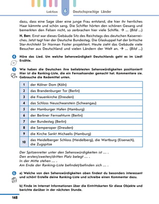 Lektion
148
Deutschsprachige Länder
6
dazu, dass eine Sage über eine junge Frau entstand, die hier ihr herrliches
Haar kämmte und schön sang. Die Schiffer hörten den schönen Gesang und
bemerkten den Felsen nicht, so zerbrachen hier viele Schiffe.   ... (Bild  ...)
H. Ben: Einst war dieses Gebäude Sitz des Reichstags des deutschen Kaiserrei-
ches. Jetzt tagt hier der Deutsche Bundestag. Die Glaskuppel hat der britische
Star-Architekt Sir Norman Foster projektiert. Heute zieht das Gebäude viele
Besucher aus Deutschland und vielen Ländern der Welt an.   ... (Bild  ...)
	 Höre das Lied. Um welche Sehenswürdigkeit Deutschlands geht es im Lied?
Erzähle.
	 Wie haben die Deutschen ihre beliebtesten Sehenswürdigkeiten positioniert?
Hier ist die Ranking-Liste, die ein Fernsehsender gemacht hat. Kommentiere sie.
Gebrauche die Redemittel unten.
1 der Kölner Dom (Köln)
2 das Brandenburger Tor (Berlin)
3 die Frauenkirche (Dresden)
4 das Schloss Neuschwanstein (Schwangau)
5 der Hamburger Hafen (Hamburg)
6 der Berliner Fernsehturm (Berlin)
7 der Bundestag (Berlin)
8 die Semperoper (Dresden)
9 die Kirche Sankt Michaelis (Hamburg)
10
das Heidelberger Schloss (Heidelberg), die Wartburg (Eisenach),
die Zugspitze
Der Spitzenreiter unter den Sehenswürdigkeiten ist … .
Den ersten/zweiten/dritten Platz belegt … .
In der Mitte stehen … .
Am Ende der Ranking-Liste befindet/befinden sich … .
	 a) Welche von den Sehenswürdigkeiten oben findest du besonders interessant
und schön? Erstelle deine Ranking-Liste und schreibe einen Kommentar dazu.
	 b) Finde im Internet Informationen über die Eintrittskarten für diese Objekte und
berichte darüber in der nächsten Stunde.
 
