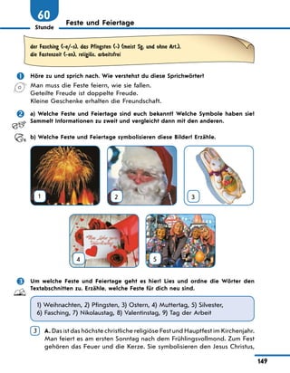 Stunde
149
60 Feste und Feiertage
der Fasching (-e/-s), das Pfingsten (-) (meist Sg. und ohne Art.),
die Fastenzeit (-en), religiЊs, arbeitsfrei
	 Höre zu und sprich nach. Wie verstehst du diese Sprichwörter?
Man muss die Feste feiern, wie sie fallen.
Geteilte Freude ist doppelte Freude.
Kleine Geschenke erhalten die Freundschaft.
	 a) Welche Feste und Feiertage sind euch bekannt? Welche Symbole haben sie?
Sammelt Informationen zu zweit und vergleicht dann mit den anderen.
	 b) Welche Feste und Feiertage symbolisieren diese Bilder? Erzähle.
1 2 3
4
 
5
	 Um welche Feste und Feiertage geht es hier? Lies und ordne die Wörter den
Textabschnitten zu. Erzähle, welche Feste für dich neu sind.
1) Weihnachten, 2) Pfingsten, 3) Ostern, 4) Muttertag, 5) Silvester,
6) Fasching, 7) Nikolaustag, 8) Valentinstag, 9) Tag der Arbeit
3 	
A. Das ist das höchste christliche religiöse Fest und Hauptfest im Kirchenjahr.
Man feiert es am ersten Sonntag nach dem Frühlingsvollmond. Zum Fest
gehören das Feuer und die Kerze. Sie symbolisieren den Jesus Christus,
 
