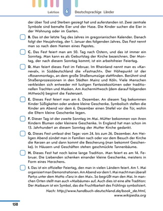 Lektion
150
Deutschsprachige Länder
6
der über Tod und Sterben gesiegt hat und auferstanden ist. Zwei zentrale
Symbole sind bemalte Eier und der Hase. Die Kinder suchen die Eier in
der Wohnung oder im Garten.
	
B. Das ist der letzte Tag des Jahres im gregorianischen Kalender. Danach
folgt der Neujahrstag, der 1. Januar des folgenden Jahres. Das Fest nennt
man so nach dem Namen eines Papstes.
	
C. Das Fest feiert man am 50. Tag nach Ostern, und das ist immer ein
Sonntag. Man kann es als Geburtstag der Kirche bezeichnen. Der Mon-
tag, der nach diesem Sonntag kommt, ist ein arbeitsfreier Feiertag.
	
D. Man feiert dieses Fest im Februar. Im Rheinland nennt man es «Kar-
neval», in Süddeutschland die «Fastnacht». Der Höhepunkt ist der
«Rosenmontag», an dem große Straßenumzüge stattfinden. Berühmt sind
Straßenprozessionen in den Städten Mainz und Köln. Viele Menschen
verkleiden sich entweder mit lustigen Fantasiekostümen oder traditio-
nellen Trachten und Masken. Am Aschermittwoch (dem darauf folgenden
Mittwoch) beginnt die Fastenzeit.
	
E. Dieses Fest feiert man am 6. Dezember. An diesem Tag bekommen
Kinder Süßigkeiten oder andere kleine Geschenke. Symbolisch stellen die
Kinder am Abend vor dem 6. Dezember einen Stiefel vor die Tür, wohin
die Eltern kleine Geschenke legen.
	
F. Dieser Tag ist der zweite Sonntag im Mai. Mütter bekommen von ihren
Kindern Blumen oder kleinere Geschenke. In England hat man schon im
13. Jahrhundert an diesem Sonntag der Mutter Kirche gedankt.
	
G. Dieses Fest umfasst drei Tage: vom 24. bis zum 26. Dezember. Am Hei-
ligen Abend zündet man in Familien nach oder vor dem Besuch der Kirche
die Kerzen an und dann kommt die Bescherung (man bekommt Geschen-
ke). In Häusern und Geschäften stehen geschmückte Tannenbäume.
	
H. Dieses Fest hat noch keine lange Tradition. Man feiert es am 14. Fe-
bruar. Die Liebenden schenken einander kleine Geschenke, meistens in
Form eines Herzchens.
	
I. Das ist ein offizieller Feiertag, den man in vielen Ländern feiert. Am 1. Mai
organisiert man Demonstrationen. Am Abend vor dem 1. Mai macht man überall
Partys unter dem Motto «Tanz in den Mai». So begrüßt man den Mai. In man-
chen Orten stellt man auch «Maibäume» auf. Auch dies ist eine alte Tradition:
Der Maibaum ist ein Symbol, das die Fruchtbarkeit des Frühlings symbolisiert.
Nach: http://www.handbuch-deutschland.de/book_de.html,
www.wikipedia.org
 