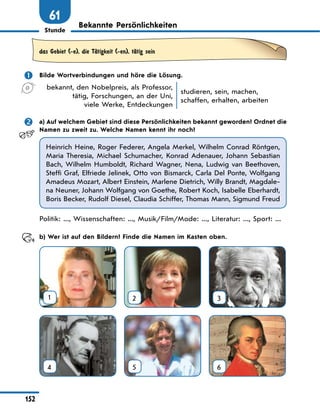 Stunde
152
61
Bekannte Persönlichkeiten
das Gebiet (-e), die TЉtigkeit (-en), tЉtig sein
	 Bilde Wortverbindungen und höre die Lösung.
bekannt, den Nobelpreis, als Professor,
tätig, Forschungen, an der Uni,
viele Werke, Entdeckungen
studieren, sein, machen,
schaffen, erhalten, arbeiten
	 a) Auf welchem Gebiet sind diese Persönlichkeiten bekannt geworden? Ordnet die
Namen zu zweit zu. Welche Namen kennt ihr noch?
Heinrich Heine, Roger Federer, Angela Merkel, Wilhelm Conrad Röntgen,
Maria Theresia, Michael Schumacher, Konrad Adenauer, Johann Sebastian
Bach, Wilhelm Humboldt, Richard Wagner, Nena, Ludwig van Beethoven,
Steffi Graf, Elfriede Jelinek, Otto von Bismarck, Carla Del Ponte, Wolfgang
Amadeus Mozart, Albert Einstein, Marlene Dietrich, Willy Brandt, Magdale-
na Neuner, Johann Wolfgang von Goethe, Robert Koch, Isabelle Eberhardt,
Boris Becker, Rudolf Diesel, Claudia Schiffer, Thomas Mann, Sigmund Freud
Politik: ..., Wissenschaften: ..., Musik/Film/Mode: ..., Literatur: ..., Sport: ...
	 b) Wer ist auf den Bildern? Finde die Namen im Kasten oben.
1 2 3
4 5 6
 