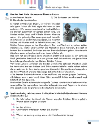 Lektion
153
Deutschsprachige Länder
6
	 Lies den Text. Finde die passende Überschrift dazu.
A)	Die besten Brüder
B)	 Die deutschen Märchen
C)	Die Zauberer des Wortes
Es waren einmal zwei Brüder. Sie hatten einander
sehr gern. Schon als Kind sagte der eine zu dem
anderen: «Wir trennen uns niemals.» Und wirklich —
sie blieben zusammen ihr ganzes Leben lang. Die
Brüder hießen Jakob und Wilhelm Grimm. Aber sie
waren nicht grimmig. Das waren gute und freundli-
che Männer. Sie sind in Hanau geboren. Sie mochten
Bücher und Blumen und sie liebten Menschen. Die
Brüder Grimm gingen zu den Menschen in Dorf und Stadt und schrieben Volks-
märchen auf. Woher aber kannten die Menschen diese Märchen, die noch in
keinem Buch standen? Sie haben sie von ihren Großeltern gehört. Die meisten
Märchen waren schon hundert oder tausend Jahre alt.
Das Volk hat den Brüdern seine Märchen erzählt und daraus ist ein schönes
Buch geworden. Das Buch ist in der ganzen Welt bekannt und die ganze Welt
kennt die großen deutschen Dichter Brüder Grimm.
Vor vielen Jahren schrieben die Brüder Grimm ihre schönen Märchen, aber
bis heute sind sie bei Kindern und Erwachsenen beliebt. Viele Völker haben
diese Märchen in ihre Muttersprachen übersetzt. Generationen bewundern
die tiefe Weisheit und die lebendige Schönheit dieser Märchen.
«Die Bremer Stadtmusikanten», «Der Wolf und die sieben jungen Geißlein»,
«Rotkäppchen» — wer kennt diese Märchen nicht? Schön, ausdrucksvoll und
bildhaft ist ihre Sprache.
Die Brüder Grimm waren nicht nur große Dichter, sondern auch bekannte Wis-
senschaftler. Sie sammelten deutsche Volksmärchen und Sagen, erforschten
ihre Sprache und begründeten die deutsche Grammatik.
	 Spielt den Dialog zwischen einem Schüler/einer Schülerin (Sch) und einem Literatur­
wissenschaftler (L):
	 L:	 Ihr habt schon bestimmt die Namen von den Brüdern Grimm gehört.
Womit beschäftigten sie sich?
	Sch:	 ...
	 L:	 Ja, das stimmt.
	Sch:	 Und welche Interessen hatten die Brüder?
	 L:	 ...
	Sch:	 Waren sie auch grimmig, wie es ihr Familienname besagt?
	 L:	 ...
 