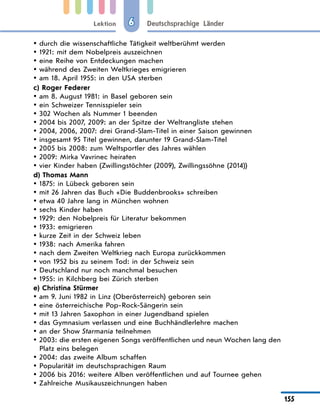 Lektion
155
Deutschsprachige Länder
6
durch die wissenschaftliche Tätigkeit weltberühmt werden
y
y
1921: mit dem Nobelpreis auszeichnen
y
y
eine Reihe von Entdeckungen machen
y
y
während des Zweiten Weltkrieges emigrieren
y
y
am 18. April 1955: in den USA sterben
y
y
c) Roger Federer
am 8. August 1981: in Basel geboren sein
y
y
ein Schweizer Tennisspieler sein
y
y
302 Wochen als Nummer 1 beenden
y
y
2004 bis 2007, 2009: an der Spitze der Weltrangliste stehen
y
y
2004, 2006, 2007: drei Grand-Slam-Titel in einer Saison gewinnen
y
y
insgesamt 95 Titel gewinnen, darunter 19 Grand-Slam-Titel
y
y
2005 bis 2008: zum Weltsportler des Jahres wählen
y
y
2009: Mirka Vavrinec heiraten
y
y
vier Kinder haben (Zwillingstöchter (2009), Zwillingssöhne (2014))
y
y
d) Thomas Mann
1875: in Lübeck geboren sein
y
y
mit 26 Jahren das Buch «Die Buddenbrooks» schreiben
y
y
etwa 40 Jahre lang in München wohnen
y
y
sechs Kinder haben
y
y
1929: den Nobelpreis für Literatur bekommen
y
y
1933: emigrieren
y
y
kurze Zeit in der Schweiz leben
y
y
1938: nach Amerika fahren
y
y
nach dem Zweiten Weltkrieg nach Europa zurückkommen
y
y
von 1952 bis zu seinem Tod: in der Schweiz sein
y
y
Deutschland nur noch manchmal besuchen
y
y
1955: in Kilchberg bei Zürich sterben
y
y
e) Christina Stürmer
am 9. Juni 1982 in Linz (Oberösterreich) geboren sein
y
y
eine österreichische Pop-Rock-Sängerin sein
y
y
mit 13 Jahren Saxophon in einer Jugendband spielen
y
y
das Gymnasium verlassen und eine Buchhändlerlehre machen
y
y
an der Show
y
y Starmania teilnehmen
2003: die ersten eigenen Songs veröffentlichen und neun Wochen lang den
y
y
Platz eins belegen
2004: das zweite Album schaffen
y
y
Popularität im deutschsprachigen Raum
y
y
2006 bis 2016: weitere Alben veröffentlichen und auf Tournee gehen
y
y
Zahlreiche Musikauszeichnungen haben
y
y
 