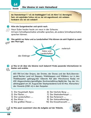 Stunde
158
Die Ukraine ist mein Heimatland
64
das Staatsoberhaupt (--er), die UnabhЉngigkeit (-en), die KЋste (-n), Ћberwiegend,
flach, sich an|schlieЏen (schloss sich an, hat sich angeschlossen), sich verЉndern
(verЉnderte sich, hat sich verЉndert)
	 Höre die Zungenbrecher und sprich nach.
Neun Eulen heulen heute um neun in der Scheune.
Ich kann Schnellsprechsätze schneller sprechen, als andere Schnellsprechsätze
sprechen können.
	 Was gehört zur Natur und zu Landschaften? Wie können sie sein? Ergänzt zu zweit
den Wort-Igel.
Natur und
Landschaften
das Gebirge
malerisch
	 a) Was ist dir über die Ukraine noch bekannt? Finde passende Informationen im
Kasten und erzähle.
603 700 km2
/der Dnipro, der Dnister, der Donez und der Buh/überwie-
gend flaches Land mit Steppen, Waldsteppen und Wäldern; nur in den
Waldkarpaten gebirgig/der Oberste Rat (die Werсhowna Rada) mit
450 Abgeordneten/gemäßigtes Kontinentalklima/Kyjiw/der Tag der Un-
abhängigkeit am 24. August/der Staatspräsident/rund 43 Mio. Menschen/
der Howerla (2 061 m) in den Karpaten
1)	 Die Hauptstadt: Kyjiw
2)	 Die Fläche: …
3)	 Die Landschaften: …
4)	 Das Klima: …
5)	 Die größten Flüsse: …
6)	 Der höchste Berg: …
7)	 Das Staatsoberhaupt: …
8)	 Das Parlament: …
9)	 Der Nationalfeiertag: …
10)	 Die Einwohnerzahl: …
	 b) Was passt zusammen? Löse die Aufgabe auf der Website.
 