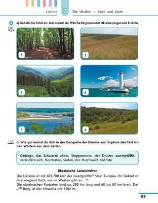 Lektion
159
Die Ukraine — Land und Leute
7
	 a) Sieh dir die Fotos an. Was meinst du: Welche Regionen der Ukraine zeigen sie? Erzähle.
1 2
3 4
5 6
	 b) Wie gut kennst du dich in der Geografie der Ukraine aus? Ergänze den Text mit
den Wörtern aus dem Kasten.
Gebirge, das Schwarze Meer, Steppenzone, der Dnister, zweitgrößte,
verändern sich, Nordosten, Süden, der Mischwald, höchste
Ukrainische Landschaften
Die Ukraine ist mit 603 700 km2
der zweitgrößte(1)
Staat Europas. Ihr Gebiet ist
überwiegend flach, nur im Westen gibt es …(2)
.
Die ukrainischen Karpaten sind ca. 280 km lang und 60 bis 80 km breit. Der
...(3)
Berg ist der Howerla mit 2 061 m.
 