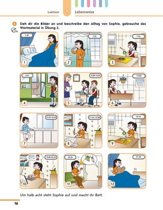 1
Lektion Lebensweise
16
	 Sieh dir die Bilder an und beschreibe den Alltag von Sophie, gebrauche das
Wortmaterial in Übung 2.
1 2 3
4 5 6
7 8 9
10 11 12
Um halb acht steht Sophie auf und macht ihr Bett.
 