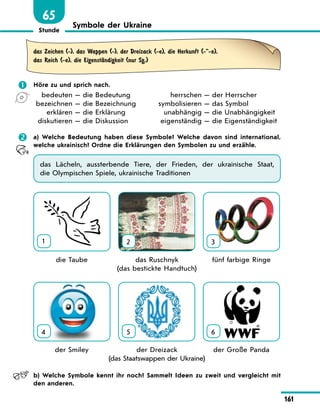Stunde
161
65
Symbole der Ukraine
das Zeichen (-), das Wappen (-), der Dreizack (-e), die Herkunft (--e),
das Reich (-e), die EigenstЉndigkeit (nur Sg.)
	 Höre zu und sprich nach.
	 bedeuten — die Bedeutung
	bezeichnen — die Bezeichnung
	 erklären — die Erklärung
	 diskutieren — die Diskussion
	 herrschen — der Herrscher
	symbolisieren — das Symbol
	 unabhängig — die Unabhängigkeit
	 eigenständig — die Eigenständigkeit
	 a) Welche Bedeutung haben diese Symbole? Welche davon sind international,
welche ukrainisch? Ordne die Erklärungen den Symbolen zu und erzähle.
das Lächeln, aussterbende Tiere, der Frieden, der ukrainische Staat,
die Olympischen Spiele, ukrainische Traditionen
1 2 3
	 die Taube	 das Ruschnyk 	 fünf farbige Ringe
		 (das bestickte Handtuch)
4 5 6
	 der Smiley	 der Dreizack 	 der Große Panda
		 (das Staatswappen der Ukraine)
	 b) Welche Symbole kennt ihr noch? Sammelt Ideen zu zweit und vergleicht mit
den anderen.
 