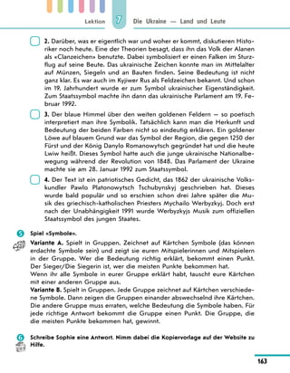 Lektion
163
Die Ukraine — Land und Leute
7
	
2. Darüber, was er eigentlich war und woher er kommt, diskutieren Histo-
riker noch heute. Eine der Theorien besagt, dass ihn das Volk der Alanen
als «Clanzeichen» benutzte. Dabei symbolisiert er einen Falken im Sturz-
flug auf seine Beute. Das ukrainische Zeichen konnte man im Mittelalter
auf Münzen, Siegeln und an Bauten finden. Seine Bedeutung ist nicht
ganz klar. Es war auch im Kyjiwer Rus als Feldzeichen bekannt. Und schon
im 19. Jahrhundert wurde er zum Symbol ukrainischer Eigenständigkeit.
Zum Staatssymbol machte ihn dann das ukrainische Parlament am 19. Fe-
bruar 1992.
	
3. Der blaue Himmel über den weiten goldenen Feldern — so poetisch
interpretiert man ihre Symbolik. Tatsächlich kann man die Herkunft und
Bedeutung der beiden Farben nicht so eindeutig erklären. Ein goldener
Löwe auf blauem Grund war das Symbol der Region, die gegen 1250 der
Fürst und der König Danylo Romanowytsch gegründet hat und die heute
Lwiw heißt. Dieses Symbol hatte auch die junge ukrainische Nationalbe-
wegung während der Revolution von 1848. Das Parlament der Ukraine
machte sie am 28. Januar 1992 zum Staatssymbol.
	
4. Der Text ist ein patriotisches Gedicht, das 1862 der ukrainische Volks-
kundler Pawlo Platonowytsch Tschubynskyj geschrieben hat. Dieses
wurde bald populär und so erschien schon drei Jahre später die Mu-
sik des griechisch-katholischen Priesters Mychailo Werbyzkyj. Doch erst
nach der Unabhängigkeit 1991 wurde Werbyzkyjs Musik zum offiziellen
Staatssymbol des jungen Staates.
	 Spiel «Symbole».
Variante A. Spielt in Gruppen. Zeichnet auf Kärtchen Symbole (das können
erdachte Symbole sein) und zeigt sie euren Mitspielerinnen und Mitspielern
in der Gruppe. Wer die Bedeutung richtig erklärt, bekommt einen Punkt.
Der Sieger/Die Siegerin ist, wer die meisten Punkte bekommen hat.
Wenn ihr alle Symbole in eurer Gruppe erklärt habt, tauscht eure Kärtchen
mit einer anderen Gruppe aus.
Variante B. Spielt in Gruppen. Jede Gruppe zeichnet auf Kärtchen verschiede-
ne Symbole. Dann zeigen die Gruppen einander abswechselnd ihre Kärtchen.
Die andere Gruppe muss erraten, welche Bedeutung die Symbole haben. Für
jede richtige Antwort bekommt die Gruppe einen Punkt. Die Gruppe, die
die meisten Punkte bekommen hat, gewinnt.
	 Schreibe Sophie eine Antwort. Nimm dabei die Kopiervorlage auf der Website zu
Hilfe.
 