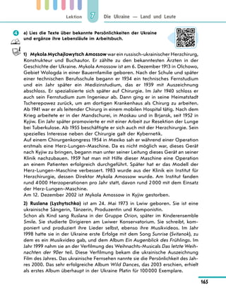 Lektion
165
Die Ukraine — Land und Leute
7
	 a) Lies die Texte über bekannte Persönlichkeiten der Ukraine
und ergänze ihre Lebensläufe im Arbeitsbuch.
1)	 Mykola Mychajlowytsch Amossow war ein russisch-ukrainischer Herzchirurg,
Konstrukteur und Buchautor. Er zählte zu den bekanntesten Ärzten in der
Geschichte der Ukraine. Mykola Amossow ist am 6. Dezember 1913 in Olchowo,
Gebiet Wologda in einer Bauernfamilie geboren. Nach der Schule und später
einer technischen Berufsschule begann er 1934 ein technisches Fernstudium
und ein Jahr später ein Medizinstudium, das er 1939  mit Auszeichnung
abschloss. Er spezialisierte sich später auf Chirurgie. Im Jahr 1940  schloss er
auch sein Fernstudium zum Ingenieur ab. Dann ging er in seine Heimatstadt
Tscherepowez zurück, um am dortigen Krankenhaus als Chirurg zu arbeiten.
Ab 1941 war er als leitender Chirurg in einem mobilen Hospital tätig. Nach dem
Krieg arbeitete er in der Mandschurei, in Moskau und in Brjansk, seit 1952 in
Kyjiw. Ein Jahr später promovierte er mit einer Arbeit zur Resektion der Lunge
bei Tuberkulose. Ab 1955 beschäftigte er sich auch mit der Herzchirurgie. Sein
spezielles Interesse neben der Chirurgie galt der Kybernetik.
Auf einem Chirurgenkongress 1954 in Mexiko sah er während einer Operation
erstmals eine Herz-Lungen-Maschine. Da es nicht möglich war, dieses Gerät
nach Kyjiw zu bringen, begann man unter seiner Leitung dieses Gerät an seiner
Klinik nachzubauen. 1959 hat man mit Hilfe dieser Maschine eine Operation
an einem Patienten erfolgreich durchgeführt. Später hat er das Modell der
Herz-Lungen-Maschine verbessert. 1983 wurde aus der Klinik ein Institut für
Herzchirurgie, dessen Direktor Mykola Amossow wurde. Am Institut fanden
rund 4 000 Herzoperationen pro Jahr statt, davon rund 2 000 mit dem Einsatz
der Herz-Lungen-Maschine.
Am 12. Dezember 2002 ist Mykola Amossow in Kyjiw gestorben.
2)	 Ruslana (Lyzhytschko) ist am 24. Mai 1973 in Lwiw geboren. Sie ist eine
ukrainische Sängerin, Tänzerin, Produzentin und Komponistin.
Schon als Kind sang Ruslana in der Gruppe Orion, später im Kinderensemble
Smile. Sie studierte Dirigieren am Lwiwer Konservatorium. Sie schreibt, kom-
poniert und produziert ihre Lieder selbst, ebenso ihre Musikvideos. Im Jahr
1998 hatte sie in der Ukraine erste Erfolge mit dem Song Sunrise (Svitanok), zu
dem es ein Musikvideo gab, und dem Album Ein Augenblick des Frühlings. Im
Jahr 1999 nahm sie an der Verfilmung des Weihnachts-Musicals Das letzte Weih-
nachten der 90er teil. Diese Verfilmung bekam die ukrainische Auszeichnung
Film des Jahres. Das ukrainische Fernsehen nannte sie die Persönlichkeit des Jah-
res 2000. Das sehr erfolgreiche Album Wild Dances, das 2003 erschien, erhielt
als erstes Album überhaupt in der Ukraine Platin für 100 000 Exemplare.
 