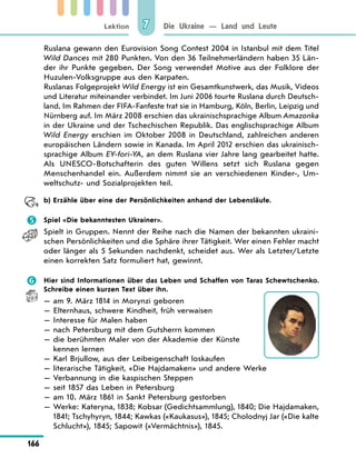 Lektion
166
Die Ukraine — Land und Leute
7
Ruslana gewann den Eurovision Song Contest 2004 in Istanbul mit dem Titel
Wild Dances mit 280 Punkten. Von den 36 Teilnehmerländern haben 35 Län-
der ihr Punkte gegeben. Der Song verwendet Motive aus der Folklore der
Huzulen-Volksgruppe aus den Karpaten.
Ruslanas Folgeprojekt Wild Energy ist ein Gesamtkunstwerk, das Musik, Videos
und Literatur miteinander verbindet. Im Juni 2006 tourte Ruslana durch Deutsch-
land. Im Rahmen der FIFA-Fanfeste trat sie in Hamburg, Köln, Berlin, Leipzig und
Nürnberg auf. Im März 2008 erschien das ukrainischsprachige Album Amazonka
in der Ukraine und der Tschechischen Republik. Das englischsprachige Album
Wild Energy erschien im Oktober 2008 in Deutschland, zahlreichen anderen
europäischen Ländern sowie in Kanada. Im April 2012 erschien das ukrainisch-
sprachige Album EY-fori-YA, an dem Ruslana vier Jahre lang gearbeitet hatte.
Als UNESCO-Botschafterin des guten Willens setzt sich Ruslana gegen
Menschenhandel ein. Außerdem nimmt sie an verschiedenen Kinder-, Um-
weltschutz- und Sozialprojekten teil.
	 b) Erzähle über eine der Persönlichkeiten anhand der Lebensläufe.
	 Spiel «Die bekanntesten Ukrainer».
Spielt in Gruppen. Nennt der Reihe nach die Namen der bekannten ukraini-
schen Persönlichkeiten und die Sphäre ihrer Tätigkeit. Wer einen Fehler macht
oder länger als 5 Sekunden nachdenkt, scheidet aus. Wer als Letzter/Letzte
einen korrekten Satz formuliert hat, gewinnt.
	 Hier sind Informationen über das Leben und Schaffen von Taras Schewtschenko.
Schreibe einen kurzen Text über ihn.
— am 9. März 1814 in Morynzi geboren
— Elternhaus, schwere Kindheit, früh verwaisen
— Interesse für Malen haben
— nach Petersburg mit dem Gutsherrn kommen
— 
die berühmten Maler von der Akademie der Künste
kennen lernen
— Karl Brjullow, aus der Leibeigenschaft loskaufen
— literarische Tätigkeit, «Die Hajdamaken» und andere Werke
— 
Verbannung in die kaspischen Steppen
— seit 1857 das Leben in Petersburg
— am 10. März 1861 in Sankt Petersburg gestorben
— 
Werke: Kateryna, 1838; Kobsar (Gedichtsammlung), 1840; Die Hajdamaken,
1841; Tschyhyryn, 1844; Kawkas («Kaukasus»), 1845; Cholodnyj Jar («Die kalte
Schlucht»), 1845; Sapowit («Vermächtnis»), 1845.
 