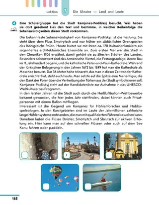 Lektion
168
Die Ukraine — Land und Leute
7
	 Eine Schülergruppe hat die Stadt Kamjanez-Podilskyj besucht. Was haben
sie dort gesehen? Lies den Text und bestimme, in welcher Reihenfolge die
Sehenswürdigkeiten dieser Stadt vorkommen.
Die bekannteste Sehenswürdigkeit von Kamjanez-Podilskyj ist die Festung. Sie
steht über dem Fluss Smotrytsch und war früher ein südöstlicher Grenzposten
des Königreichs Polen. Heute bietet sie mit ihren ca. 170 Kulturdenkmälern ein
sagenhaftes architektonisches Ensemble an. Zum ersten Mal war die Stadt in
den Chroniken 1106 erwähnt, damit gehört sie zu ältesten Städten des Landes.
Besonders sehenswert sind das Armenische Viertel, die Festungsanlage, deren Bau
im11.Jahrhundertbegann,unddiekatholische Peter-und-Paul-Kathedrale.Während
der türkischen Belagerung in den Jahren 1672 bis 1699 hat man die Kathedrale als
Moschee benutzt. Das 36 Meter hohe Minarett, das man in dieser Zeit vor der Kathe-
drale errichtet hat, steht auch heute. Man setzte auf die Spitze eine Marienfigur, die
den Dank der Polen über die Vertreibung der Türken aus der Stadt symbolisieren soll.
Kamjanez-Podilskyj steht auf der Kandidatenliste zur Aufnahme in das UNESCO-
Weltkulturerbe-Programm.
In den letzten Jahren ist die Stadt auch durch die Heißluftballon-Wettbewerbe
bekannt geworden, die hier jedes Jahr stattfinden, dabei können auch Privat-
personen mit einem Ballon mitfliegen.
Interessant ist die Gegend um Kamjanez für Höhlenforscher und Hobby­
speleologen. In den Karstgebieten sind im Laufe der Jahrmillionen zahlreiche
langeHöhlensystemeentstanden,diemanmitqualifiziertenFührernbesuchenkann.
Daneben laden die Flüsse Dnister, Smotrytch und Sbrutsch zur aktiven Erho-
lung ein. Hier kann man auf den schnellen Flüssen oder auch auf dem See
Kanu fahren oder paddeln.
1
 
 