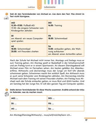 1
Lektion Lebensweise
17
	 Sieh dir den Terminkalender von Michael an. Lies dann den Text. Was stimmt im
Text nicht? Korrigiere.
MO
15.30—17.00: Fußball-AG
17.30: die jüngere Schwester vom
Kindergarten abholen
DO
16.00: Training
DI
am Abend: ein neues Computer-
spiel spielen
FR
18.00: Schwimmbad
MI
18.00: Schwimmbad
20.00: mit Freunden chatten
SA
15.00: einkaufen gehen, die Woh-
nung aufräumen
am Abend: einen Actionfilm sehen
Nach der Schule hat Michael nicht immer frei. Montags und freitags muss er
zum Training gehen. Am Montag spielt er Basketball in der Schulmannschaft
und am Freitag turnt er in einem Sportverein. An diesem Dienstagabend will
Michael einen Film im Fernsehen sehen. Am besten gefallen ihm Abenteu-
erfilme. Mittwochs und donnerstags muss der Junge um fünf Uhr abends
schwimmen gehen. Schwimmen macht ihm wirklich Spaß. Am Mittwoch muss
er auch seine Schwester vom Kindergarten abholen. Am Donnerstag möchte
Michael nach dem Training mit seinen Freunden chatten. Am Freitag muss Mi-
chael nach der Schule einkaufen gehen, er muss Brot und Milch kaufen. Und
am Samstag hat der Junge frei. Er will den ganzen Tag am Computer spielen.
	 Stelle deinen Terminkalender für diese Woche zusammen. Erzähle anhand der Infos
im Kalender, was du machen musst.
MO: ... DO: ...
DI: ... FR: ...
MI: ... SA: ...
Am Montag/Dienstag/Mittwoch/... muss/will/möchte/kann ich...
 