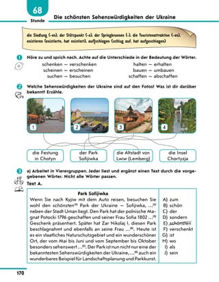 Stunde
170
68
Die schönsten Sehenswürdigkeiten der Ukraine
die Siedlung (-en), der StЋtzpunkt (-e), der Springbrunnen (-), die Touristenattraktion (-en),
existieren (existierte, hat existiert), auf|schlagen (schlug auf, hat aufgeschlagen)
	 Höre zu und sprich nach. Achte auf die Unterschiede in der Bedeutung der Wörter.
	 schenken — verschenken
	 scheinen — erscheinen
	 suchen — besuchen
	 halten — erhalten
	 bauen — umbauen
	 schaffen — abschaffen
	 Welche Sehenswürdigkeiten der Ukraine sind auf den Fotos? Was ist dir darüber
bekannt? Erzähle.
1 2 3 4
die Festung
in Chotyn
der Park
Sofijiwka
die Insel
Chortyzja
die Altstadt von
Lwiw (Lemberg)
	 a) Arbeitet in Vierergruppen. Jeder liest und ergänzt einen Text durch die vorge-
gebenen Wörter. Nicht alle Wörter passen.
Text A.
Park Sofijiwka
Wenn Sie nach Kyjiw mit dem Auto reisen, besuchen Sie
wohl den schönsten (1)
Park der Ukraine  — Sofijiwka, …(2)
neben der Stadt Uman liegt. Den Park hat der polnische Ma-
gnat Potocki 1796 geschaffen und seiner Frau Sofia 1802 …(3)
Geschenk präsentiert. Später hat Zar Nikolaj I. diesen Park
beschlagnahmt und ebenfalls an seine Frau …(4)
. Heute ist
es ein staatliches Naturschutzgebiet und ein wunderschöner
Ort, der vom Mai bis Juni und vom September bis Oktober
besonders sehenswert …(5)
. Der Park ist nun nicht nur eine der
bekanntesten Sehenswürdigkeiten der Ukraine, …(6)
auch ein
wunderbares Beispiel für Landschaftsplanung und Parkkunst.
	A)	 zum
	B)	 schön
	C)	 der
	D)	 sondern
	E)	 schönsten
	F)	 verschenkt
	G)	 ist
	H)	 wo
	 I)	 als
	 J)	 sein
 