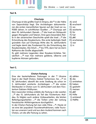 Lektion
171
Die Ukraine — Land und Leute
7
Text B.
Chortyzja
Chortyzja ist die größte Insel im Dnipro, die (1)
in der Nähe
von Saporizhzhja liegt. Die Archäologen dokumentie-
ren die ersten menschlichen Spuren auf der Insel vor ca.
9 000 Jahren. In schriftlichen Quellen …(2)
Chortyzja seit
dem 10. Jahrhundert. Damals …(3)
die Insel ein Stützpunkt
gegen Mongolen und Tataren. Eine ganz besondere Rol-
le in der ukrainischen Geschichte spielt die Insel …(4)
die
Entwicklung des Kosakentums. Die erste befestigte Stadt
gründete man auf Chortyzja Mitte des 16. Jahrhunderts
und legte damit das Fundament für die Entwicklung des
Kosakenstaates. Die Sitsch …(5)
bis 1775, dann hat sie Zarin
Katharina die Große abgeschafft.
Es gibt mehrere Legenden über Kosaken-Schätze. Tat-
sächlich …(6)
man hier mehrere goldene, silberne und
kupferne Münzen gefunden.
	A)	 wird
	B)	 erscheint
	C)	 wo
	D)	 existierte
	E)	 für
	F)	 hat
	G)	 die
	H)	 erscheinen
	 I)	 war
	 J)	 in
Text C.
Chotyn-Festung
Eine der besterhaltenen Festungen in der (1)
Ukraine
liegt in der Stadt Chotyn, Gebiet Tscherniwzi. Sie …(2)
im
10. Jahrhundert, obwohl die erste Siedlung da schon im
5.  Jahrhundert existierte. Archäologen …(3)
die ersten
Steinbauten in Chotyn zum 13. Jahrhundert und dem Fürs-
tentum Galizien-Wolhynien.
Den massivsten Umbau erlebte die Festung in der zweiten
…(4)
des 15. Jahrhunderts als Teil des Fürstentums Mol-
dau. Es folgten auch andere Umbauarbeiten, die letzten
Befestigungsarbeiten …(5)
die Türken unter der Leitung
französischer Militäringenieure durchgeführt.
In der Chotyn-Festung hat man viele Filme …(6)
. Heute ist
sie eine der populären Touristenattraktionen, viele Touris-
ten aus unserem Land und aus dem Ausland kommen nach
Chotyn, um die alte Festung zu sehen.
	A)	 zählen
	B)	 die
	C)	 entstehen
	D)	 haben
	E)	 gedreht
	F)	 meinen
	G)	 der
	H)	 Hilfe
	 I)	 entstand
	 J)	 Hälfte
 