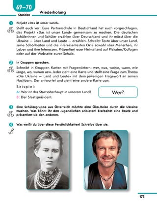 173
Stunden
Wiederholung
	 Projekt «Das ist unser Land».
Stellt euch vor: Eure Partnerschule in Deutschland hat euch vorgeschlagen,
das Projekt «Das ist unser Land» gemeinsam zu machen. Die deutschen
Schülerinnen und Schüler erzählen über Deutschland und ihr müsst über die
Ukraine — über Land und Leute — erzählen. Schreibt Texte über unser Land,
seine Schönheiten und die interessantesten Orte sowohl über Menschen, ihr
Leben und ihre Interessen. Präsentiert euer Heimatland auf Plakaten/Collagen
oder auf der Webseite eurer Schule.
	 In Gruppen sprechen.
Schreibt in Gruppen Karten mit Fragewörtern: wer, was, wohin, wann, wie
lange, wo, warum usw. Jeder zieht eine Karte und stellt eine Frage zum Thema
«Die Ukraine  — Land und Leute» mit dem jeweiligen Fragewort an seinen
Nachbarn. Der antwortet und zieht eine andere Karte usw.
B e i s p i e l:
A:	Wer ist das Staatsoberhaupt in unserem Land?
B:	Der Staatspräsident.
	 Eine Schülergruppe aus Österreich möchte eine Öko-Reise durch die Ukraine
machen. Was könnt ihr den Jugendlichen anbieten? Erarbeitet eine Route und
präsentiert sie den anderen.
	 Was weißt du über diese Persönlichkeiten? Schreibe über sie.
Wer?
69—70
 