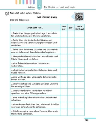 Lektion
175
Die Ukraine — Land und Leute
7
	 Teste dich selbst auf der Website.
WIE ICH DAS KANN
Lies und kreuze an.
Jetzt kann ich…
sehr
gut
gut
noch
nicht gut
...Texte über die geografische Lage, Landschaf-
ten und das Klima der Ukraine verstehen.
…Texte über die Symbole der Ukraine und
über ukrainische Sehenswürdigkeiten lesen und
verstehen.
…Texte über berühmte Ukrainer und Ukrainerin-
nen verstehen und ihren Lebenslauf ergänzen.
…Gespräche über ukrainische Landschaften und
Städte hören und verstehen.
…eine Präsentation meines Heimatortes
vorbereiten.
…ukrainische Landschaften, Gebirge, Seen und
Flüsse nennen.
...eine Umfrage über ukrainische Sehenswürdig-
keiten machen.
…über verschiedene Symbole sprechen und ihre
Bedeutung erklären.
…über Sehenswertes in meinem Heimatort
sprechen und eine Führung machen.
...eine Mitteilung über ukrainische Landschaften
schreiben.
…einen kurzen Text über das Leben und Schaffen
von Taras Schewtschenko schreiben.
…Briefe an meine deutschen Freunde über mein
Heimatland schreiben.
 