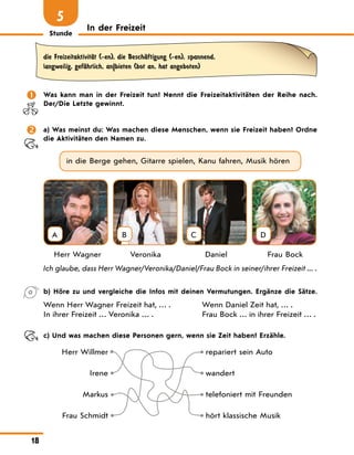 Stunde
18
In der Freizeit
5
die FreizeitaktivitЉt (-en), die BeschЉftigung (-en), spannend,
langweilig, gefЉhrlich, an|bieten (bot an, hat angeboten)
	 Was kann man in der Freizeit tun? Nennt die Freizeitaktivitäten der Reihe nach.
Der/Die Letzte gewinnt.
	 a) Was meinst du: Was machen diese Menschen, wenn sie Freizeit haben? Ordne
die Aktivitäten den Namen zu.
in die Berge gehen, Gitarre spielen, Kanu fahren, Musik hören
A B C D
	 Herr Wagner	 Veronika	 Daniel	 Frau Bock
Ich glaube, dass Herr Wagner/Veronika/Daniel/Frau Bock in seiner/ihrer Freizeit ... .
	 b) Höre zu und vergleiche die Infos mit deinen Vermutungen. Ergänze die Sätze.
Wenn Herr Wagner Freizeit hat, … .
In ihrer Freizeit … Veronika … .
Wenn Daniel Zeit hat, … .
Frau Bock … in ihrer Freizeit … .
	 c) Und was machen diese Personen gern, wenn sie Zeit haben? Erzähle.
Herr Willmer repariert sein Auto
Irene wandert
Markus telefoniert mit Freunden
Frau Schmidt hört klassische Musik
 