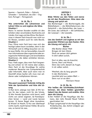 Spanien — Spanisch, Polen — Polnisch,
Schweden — Schwedisch, die USA — Eng-
lisch, Portugal — Portugiesisch.
St. 20, Üb. 3
Was unterrichten die Lehrerinnen und
Lehrer? Höre zu und ergänze die Sätze.
Situation 1
Mann: In meinen Stunden erzähle ich den
Schülern über verschiedene Kontinente und
Länder, ihre Lage und das Klima. Die Kennt-
nisse in diesem Fach braucht man nicht nur
für Reisen, sondern auch für viele Berufe.
Situation 2
Frau: Ohne mein Fach kann man sich das
heutige Leben kaum vorstellen, denn in der
Wirtschaft und im Alltag brauchen wir vie-
le neue Stoffe. Um sie herzustellen, braucht
man Informationen über organische oder an-
organische Verbindungen und verschiedene
Reaktionen, die dabei entstehen können.
Situation 3
Frau: Viele sagen, dass mein Fach langwei-
lig und schwer ist. Ich meine aber anders.
Mein Fach ist die Grundlage für solche
modernen Bereiche wie Computertechnik
oder Informatik. Aber auch wenn man im
Geschäft etwas kaufen will, muss man ad-
dieren oder multiplizieren können.
St. 21, Üb. 1a
Was passt zusammen? Verbinde richtig die
Teile der Sprichwörter und höre die Lö-
sung.
1) Man lernt, solange man lebt. 2) Wir ler-
nen für das Leben, nicht für die Schule.
3)  Wer fremde Sprachen nicht kennt, weiß
nichts von seiner eigenen. 4) Fremdspra-
chen lernen  — Land und Leute kennen
lernen. 5) Keine Regel ohne Ausnahme.
6) Wissen ist Macht. 7) Nur wer überhaupt
nichts macht, macht keinen Fehler. 8) Lerne
was, so kannst du was.
LEKTION 3
St. 24, Üb. 1
Bilde Wörter aus den Teilen und nenne
sie mit den Pluralformen. Höre dann die
Lösung und sprich mit.
Das Bücherregal  — die Bücherregale, die
Bibliothekarin — die Bibliothekarinnen, die
Zeitschrift — die Zeitschriften, der Leser —
die Leser, das Lehrbuch — die Lehrbücher,
der Lesesaal — die Lesesäle.
St. 26, Üb. 1
Lies das Gedicht und ergänze es mit den
passenden Wörtern aus dem Kasten. Höre
die Lösung und sprich mit.
Bücher
Alle Bücher dieser Welt
Bringen dir kein Glück,
Doch sie weisen dich geheim
In dich selbst zurück.
Dort ist alles, was du brauchst,
Sonne, Stern und Mond,
Denn das Licht, danach du frugst,
In dir selber wohnt.
Weisheit, die du lang gesucht
In den Büchereien,
Leuchtet jetzt aus jedem Blatt —
Denn nun ist sie dein.
Hermann Hesse
St. 29, Üb. 2b
Wie heißen die Schriftsteller/Schriftstel-
lerinnen, die diese Helden geschaffen
haben? Lies die Namen und erzähle. Höre
dann die Lösung.
1) 
Der Hobbit ist die Hauptfigur des Ro-
mans, den John Ronald Reuel Tolkien
geschrieben hat.
2) Pippi Langstrumpf ist die Hauptfigur des
Kinderbuches, das Astrid Lindgren ge-
schrieben hat.
180
Hörübungen und -texte
 
