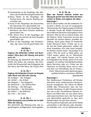 3) 
Aschenputtel ist die Hauptfigur des Mär-
chens, das Charles Perrault geschrieben hat.
4) 
Harry Potter ist die Hauptfigur der
Fantasy-Serie, die Joanne Rowling ge-
schrieben hat.
5) Assol ist die Hauptfigur der Geschichte,
die Alexander Grin geschrieben hat.
6) 
Die Schneekönigin ist die Hauptfigur des
Märchens, das Hans Christian Andersen
geschrieben hat.
7) 
Der kleine Prinz ist die Hauptfigur der
Erzählung, die Antoine de Saint-Exupéry
geschrieben hat.
8) 
Alice ist die Hauptfigur des Kinderbu-
ches, das Lewis Carroll geschrieben hat.
LEKTION 4
St. 33, Üb. 1
Ergänze die fehlenden Artikel und Buch-
staben. Höre dann die Lösung und sprich
auch mit.
Die Zeitung, die Zeitschrift, die Rubrik, die
Politik, die Kultur, die Literatur, die Wirt-
schaft, die Wissenschaft, die Schlagzeile, die
Star-Story, die Foto-Story, der Psycho-Test.
St. 34, Üb. 1
Ergänze die fehlenden Formen im Singular
oder Plural und höre die Lösung.
die Auflage — die Auflagen
der Artikel — die Artikel
das Magazin — die Magazine
die Zeitschrift — die Zeitschriften
die Zeitung — die Zeitungen
das Exemplar — die Exemplare
die Million — die Millionen
die Liste — die Listen
St. 34, Üb. 2
Bilde Komposita und schreibe sie ins Heft.
Höre die Lösung.
Die Zeitschrift, die Ranking-Liste, das Ju-
gendmagazin, auflagenstark, herausgeben.
St. 35, Üb. 4a
Über die Themen welcher Artikel aus
Übung 2b spricht man hier? Höre die Nach-
richten im Radio und ergänze die Sätze.
Reportage 1
Seit 25 Jahren treffen sich die weltbesten Tä-
towierer in Berlin. So auch am vergangenen
Wochenende: Drei Tage lang gab es Einblicke
in aktuelle Trends der Körper-Punktiererei.
Neun Millionen Deutsche sind angeblich schon
tätowiert. Weil sie sich so schöner finden. Auf
der Berliner Tattoo Convention brummt das
Geschäft mit solchen kleinen, schnellen Sti-
cheleien. Keine guten Zeiten für Kreativität,
findet Tätowierer Mark: «Früher war es so,
da sind die Freaks gekommen, wollten sich
einen kompletten Arm oder einen komplet-
ten Rücken machen lassen. Heutzutage ist es
anders. Wie die Leute zu HM gehen, ein
T-Shirt kaufen, gehen sie ins Tattoostudio
und sagen: ’Ich möchte Namen und Ge-
burtstagsdatum der Kinder, damit ich es nicht
vergesse. Ich möchte Unendlichkeitsschleife,
kleine Sternchen oder so’.» Früher war der
Tätowierer ein Künstler, heute wird er mehr
und mehr zum Dienstleister wie ein Friseur.»
Nach: http://www.wdr5.de/sendungen/
politikum/tattoo-convention-100.html
(bearbeitet)
Reportage 2
Das Stadtmuseum Fembohaus will blinden
Menschen einen erlebnisreichen Museums-
besuch ermöglichen. Der Führer für Blinde
enthält alles Wissenswerte über die Ge-
schichte Nürnbergs. Er gibt Hinweise darauf,
was man in den verschiedenen Räumen an-
fassen und fühlen darf, wo man etwas hören
oder experimentieren kann. Der Text ist groß
und übersichtlich gedruckt, so dass auch
Sehbehinderte ihn gut lesen können.
EineAuswahlvonExponaten,diesichfürHände
unerreichbar in den Räumen oder Schaukäs-
ten befinden, wie z. B. ein Kettenhemd oder
181
Hörübungen und -texte
 