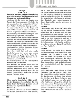 LEKTION 7
St. 64, Üb. 5
Deutsche Touristen erzählen über ukraini-
sche Landschaften. Worüber sprechen sie?
Höre zu und ergänze die Sätze.
Moderator(in): Sie haben vor Kurzem eine
Reise in die Ukraine gemacht. Wie finden Sie
die Landschaften des Landes, Herr ­
Weber?
Herr Weber: Mich hat das Gebirge im Wes-
ten des Landes fasziniert. Die Berge sind
dort nicht sehr hoch, aber sehr malerisch, mit
kleinen Bergflüssen und schönen Wäldern.
Moderator(in): Hat Ihnen diese Region auch
besonders gut gefallen, Frau Siebert?
Frau Siebert: Ja, aber natürlich auch das Meer
im Süden, wo sich viele malerische Siedlungen
befinden. Die Region um Odessa ist ein Anzie-
hungspunkt für viele Urlauber nicht nur aus der
Ukraine, sondern auch aus anderen Ländern.
Moderator(in): Welche Regionen finden
Sie interessant, Herr Kern?
Herr Kern: Mich hat auch eine große
Landschaftszone im Herzen des Landes
beeindruckt, wo große flache Felder lie-
gen. Diese Region bildet die Basis der uk-
rainischen Landwirtschaft.
Moderator(in): Und was hat Sie besonders
beeindruckt, Frau Kramm?
Frau Kramm: Am besten haben mir die
Steppenlandschaften im Süden des Landes
gefallen, besonders schön finde ich das
Naturschutzgebiet Askania Nova, das im
Gebiet Cherson liegt. Da konnte ich viele
seltene Tierarten sehen.
St. 67, Üb. 3
Über welche ukrainischen Städte erzäh-
len die deutschen Jugendlichen, die eine
Reise durch die Ukraine gemacht haben?
Höre zu und ergänze die Sätze.
Situation 1
Jan Bässler: Ich heiße Jan Bässler und habe
vor Kurzem eine ukrainische Stadt besucht,
die im Osten der Ukraine liegt. Die Spra-
che dieser Region bildet die Grundlage
für die moderne ukrainische literarische
Sprache. Außerdem ist hier der Begründer
der ukrainischen Schriftsprache geboren.
Das Gebäude des Heimatmuseums in
dieser Stadt gehört zu den schönsten in
der ­
Ukraine.
Situation 2
Sabine Pöhl: Mein Name ist Sabine Pöhl
und ich war im Sommer in einer ukraini-
schen Stadt, die im Westen liegt und viele
schöne Gebäude noch aus den Zeiten des
Österreich-Ungarischen Reiches hat. Diese
Stadt ist die erste ukrainische Stadt, wo es
eine Straßenbahn gab. Hier wurden solche
deutschsprachigen Schriftsteller und Dich-
ter geboren wie zum Beispiel Paul Celan
und Rose Ausländer.
Situation 3
Franz Becker: Ich heiße Franz Becker
und möchte über eine ukrainische Stadt
erzählen, die ich besucht habe. Sie
liegt im Süden der Ukraine und ist als
wohl bekannteste Hafenstadt der Ukra-
ine bekannt. Sehr schön sind auch das
Opernhaus dieser Stadt und die Altstadt.
Man nennt die Stadt auch die Hochburg
des Humors.
Situation 4
Karin Wengeler: Mein Name ist Karin
Wengeler. Die ukrainische Stadt, über
die ich erzählen möchte, liegt im Westen
des Landes und ist durch viele schöne
alte Kirchen und Dome bekannt, aber
auch dadurch, dass man hier alte galizi-
sche Traditionen pflegt. Die Altstadt hat
eine besondere Atmosphäre und lockt
viele Touristen heran. Die Stadt trägt den
Namen des Sohnes ihres Begründers, den
man auf Ukrainisch mit einem Tiernamen
nannte.
184
Hörübungen und -texte
 