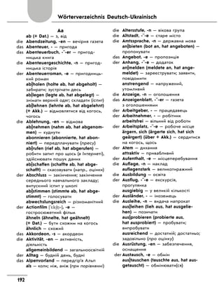 Wörterverzeichnis Deutsch-Ukrainisch
Aa
	 ab (+ Dat.) — з, від
die	 Abendzeitung, -en — вечірня газета
das	 Abenteuer, - — пригода
das	 Abenteuerbuch, -¨-er — пригод-
ницька книга
die	 Abenteuergeschichte, -n — пригод-
ницька історія
der	 Abenteuerroman, -e — пригодниць-
кий роман
	 ab|holen (holte ab, hat abgeholt) —
забирати; зустрічати десь
	 ab|legen (legte ab, hat abgelegt) —
знімати верхній одяг; складати (іспит)
	 ab|lehnen (lehnte ab, hat abgelehnt)
(+ Akk.) — відмовлятися від когось,
чогось
die	 Ablehnung, -en — відмова
	 ab|nehmen (nahm ab, hat abgenom-
men) — худнути
	 abonnieren (abonnierte, hat abon-
niert) — передплачувати (пресу)
	 ab|rufen (rief ab, hat abgerufen) —
робити запит про щось (в Інтернеті),
здійснювати пошук даних
	 ab|schaffen (schaffte ab, hat abge-
schafft) — скасовувати (напр., оцінки)
der	 Abschluss — закінчення; закінчення
середнього навчального закладу;
випускний іспит у школі
	 ab|stimmen (stimmte ab, hat abge-
stimmt) — голосувати
	 abwechslungsreich — різноманітний
der	 Actionfilm ['*k6 ‐], -e —
гостросюжетний фільм
	 ähneln (ähnelte, hat geähnelt)
(+ Dat.) — бути схожим на когось
	 ähnlich — схожий
das	 Akkordeon, -s — акордеон
die	 Aktivität, -en — активність,
діяльність
	 allgemeinbildend — загально­
освітній
der	 Alltag — будній день, будні
das	 Alpenvorland — передгір’я Альп
	 als — коли; ніж, аніж (при порівнянні)
die	 Altersstufe, -n — вікова група
die	 Altstadt, -¨-e — старе місто
die	 Amtssprache, -n — державна мова
	 an|bieten (bot an, hat angeboten) —
пропонувати
das	 Angebot, -e — пропозиція
der	 Anhang, -¨-e — додаток
	 an|melden (meldete an, hat ange-
meldet) — зареєструвати; заявити,
повідомити
	 anstrengend — напружений,
утомливий
die	 Anzeige, -n — оголошення
das	 Anzeigenblatt, -¨-er — газета
з оголошеннями
der	 Arbeitgeber, - — працедавець
der	 Arbeitnehmer, - — робітник
	 arbeitsfrei — вільний від роботи
der	 Arbeitsplatz, -¨-e — робоче місце
	 ärgern, sich (ärgerte sich, hat sich
geärgert) (über + Akk.) — сердитися
на когось, щось
der	 Atem — дихання
	 attraktiv — привабливий
der	 Aufenthalt, -e — місцеперебування
die	 Auflage, -n — наклад
	 auflagenstark — великотиражний
die	 Ausbildung — освіта
der	 Ausflug, -¨-e — екскурсія,
прогулянка
	 ausgiebig — у великій кількості
der	 Ausländer, - — іноземець
die	 Ausleihe, -n — видача напрокат
	 aus|leihen (lieh aus, hat ausgelie-
hen) — позичати
	 aus|probieren (probierte aus,
hat ausprobiert) — пробувати;
випробувати
	 ausreichend — достатній; достатньо;
задовільно (про оцінку)
die	 Ausrüstung, -en — забезпечення,
оснащення
der	Austausch, -e — обмін
	 aus|tauschen (tauschte aus, hat aus-
getauscht) — обмінювати(ся)
192
 