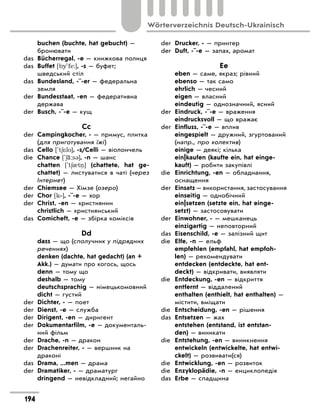 buchen (buchte, hat gebucht) —
бронювати
das	 Bücherregal, -e — книжкова полиця
das	 Buffet [by'fe:], -s — буфет;
шведський стіл
das	 Bundesland, -¨-er — федеральна
земля
der	 Bundesstaat, -en — федеративна
держава
der	 Busch, -¨-e — кущ
Сc
der	 Campingkocher, - — примус, плитка
(для приготування їжі)
das	 Cello ['t6*lo], -s/Celli — віолончель
die	 Chance ['6‹:s3], -n — шанс
	 chatten ['t60t ] (chattete, hat ge-
chattet)  — листуватися в  чаті (через
Інтернет)
der	 Chiemsee — Хімзе (озеро)
der	 Chor [k‐], -¨-e — хор
der	 Christ, -en — християнин
	 christlich — християнський
das	 Comicheft, -e — збірка коміксів
Dd
	 dass — що (сполучник у підрядних
реченнях)
	 denken (dachte, hat gedacht) (an +
Akk.) — думати про когось, щось
	 denn — тому що
	 deshalb — тому
	 deutschsprachig — німецькомовний
	 dicht — густий
der	 Dichter, - — поет
der	 Dienst, -e — служба
der	 Dirigent, -en — диригент
der	 Dokumentarfilm, -e — документаль-
ний фільм
der	 Drache, -n — дракон
der	 Drachenreiter, - — вершник на
драконі
das	 Drama, ...men — драма
der	 Dramatiker, - — драматург
	 dringend — невідкладний; негайно
der	 Drucker, - — принтер
der	 Duft, -¨-e — запах, аромат
Ee
	 eben — саме, якраз; рівний
	 ebenso — так само
	 ehrlich — чесний
	 eigen — власний
	 eindeutig — однозначний, ясний
der	 Eindruck, -¨-e — враження
	 eindrucksvoll — що вражає
der	 Einfluss, -¨-e — вплив
	 eingespielt — дружний, згуртований
(напр., про колектив)
	 einige — деякі; кілька
	 ein|kaufen (kaufte ein, hat einge-
kauft) — робити закупівлі
die	 Einrichtung, -en — обладнання,
оснащення
der	 Einsatz — використання, застосування
	 einseitig — однобічний
	 ein|setzen (setzte ein, hat einge-
setzt) — застосовувати
der	 Einwohner, - — мешканець
	 einzigartig — неповторний
das	 Eisenschild, -e — залізний щит
die	 Elfe, -n — ельф
	 empfehlen (empfahl, hat empfoh-
len) — рекомендувати
	 entdecken (entdeckte, hat ent-
deckt) — відкривати, виявляти
die	 Entdeckung, -en — відкриття
	 entfernt — віддалений
	 enthalten (enthielt, hat enthalten) —
містити, вміщати
die	 Entscheidung, -en — рішення
das	 Entsetzen — жах
	 entstehen (entstand, ist entstan-
den) — виникати
die	 Entstehung, -en — виникнення
	 entwickeln (entwickelte, hat entwi-
ckelt) — розвивати(ся)
die	 Entwicklung, -en — розвиток
die	 Enzyklopädie, -n — енциклопедія
das	 Erbe — спадщина
194
Wörterverzeichnis Deutsch-Ukrainisch
 