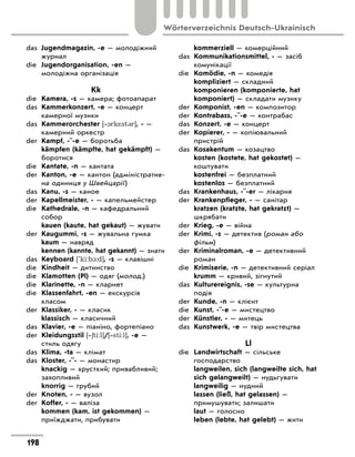 das	 Jugendmagazin, -e — молодіжний
журнал
die	 Jugendorganisation, -en —
молодіжна організація
Kk
die	 Kamera, -s — камера; фотоапарат
das	 Kammerkonzert, -e — концерт
камерної музики
das	 Kammerorchester [‐1rk*st3r], - —
камерний оркестр
der	 Kampf, -¨-e — боротьба
	 kämpfen (kämpfte, hat gekämpft) —
боротися
die	 Kantate, -n — кантата
der	 Kanton, -e — кантон (адміністратив-
на одиниця у Швейцарії)
das	 Kanu, -s — каное
der	 Kapellmeister, - — капельмейстер
die	 Kathedrale, -n — кафедральний
собор
	 kauen (kaute, hat gekaut) — жувати
der	 Kaugummi, -s — жувальна гумка
	 kaum — навряд
	 kennen (kannte, hat gekannt) — знати
das	 Keyboard ['ki:b1:d], -s — клавішні
die	 Kindheit — дитинство
die	 Klamotten (Pl) — одяг (молод.)
die	 Klarinette, -n — кларнет
die	 Klassenfahrt, -en — екскурсія
класом
der	 Klassiker, - — класик
	 klassisch — класичний
das	 Klavier, -e — піаніно, фортепіано
der	 Kleidungsstil [‐6ti:l]/[‐sti:l], -e —
стиль одягу
das	 Klima, -ta — клімат
das	 Kloster, -¨- — монастир
	 knackig — хрусткий; привабливий;
захопливий
	 knorrig — грубий
der	 Knoten, - — вузол
der	 Koffer, - — валіза
	 kommen (kam, ist gekommen) —
приїжджати, прибувати
	 kommerziell — комерційний
das	 Kommunikationsmittel, - — засіб
комунікації
die	 Komödie, -n — комедія
	 kompliziert — складний
	 komponieren (komponierte, hat
komponiert) — складати музику
der	 Komponist, -en — композитор
der	 Kontrabass, -¨-e — контрабас
das	 Konzert, -e — концерт
der	 Kopierer, - — копіювальний
пристрій
das	 Kosakentum — козацтво
	 kosten (kostete, hat gekostet) —
коштувати
	 kostenfrei — безплатний
	 kostenlos — безплатний
das	 Krankenhaus, -¨-er — лікарня
der	 Krankenpfleger, - — санітар
	 kratzen (kratzte, hat gekratzt) —
шкрябати
der	 Krieg, -e — війна
der	 Krimi, -s — детектив (роман або
фільм)
der	 Kriminalroman, -e — детективний
роман
die	 Krimiserie, -n — детективний серіал
	 krumm — кривий, зігнутий
das	 Kulturereignis, -se — культурна
подія
der	 Kunde, -n — клієнт
die	 Kunst, -¨-e — мистецтво
der	 Künstler, - — митець
das	 Kunstwerk, -e — твір мистецтва
Ll
die	 Landwirtschaft — сільське
господарство
	 langweilen, sich (langweilte sich, hat
sich gelangweilt) — нудьгувати
	 langweilig — нудний
	 lassen (ließ, hat gelassen) —
примушувати; залишати
	 laut — голосно
	 leben (lebte, hat gelebt) — жити
198
Wörterverzeichnis Deutsch-Ukrainisch
 